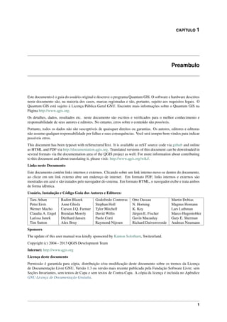 CAPÍTULO 1
Preambulo
Este documento é o guia do usuário original e descreve o programa Quantum GIS. O software e hardware descritos
neste documento são, na maioria dos casos, marcas registradas e são, portanto, sujeito aos requisitos legais. O
Quantum GIS está sujeito à Licença Pública Geral GNU. Encontre mais informações sobre o Quantum GIS na
Página http://www.qgis.org.
Os detalhes, dados, resultados etc. neste documento são escritos e veriﬁcados para o melhor conhecimento e
responsabilidade de seus autores e editores. No entanto, erros sobre o conteúdo são possíveis.
Portanto, todos os dados não são susceptíveis de quaisquer direitos ou garantias. Os autores, editores e editoras
não assume qualquer responsabilidade por falhas e suas consequências. Você será sempre bem-vindos para indicar
possíveis erros.
This document has been typeset with reStructuredText. It is available as reST source code via github and online
as HTML and PDF via http://documentation.qgis.org. Translated versions of this document can be downloaded in
several formats via the documentation area of the QGIS project as well. For more information about contributing
to this document and about translating it, please visit: http://www.qgis.org/wiki/.
Links neste Documento
Este documento contém links internos e externos. Clicando sobre um link interno move-se dentro do documento,
ao clicar em um link externo abre um endereço de internet. Em formato PDF, links internos e externos são
mostradas em azul e são tratados pelo navegador do sistema. Em formato HTML, o navegador exibe e trata ambos
de forma idêntica.
Usuário, Instalação e Código Guia dos Autores e Editores:
Tara Athan Radim Blazek Godofredo Contreras Otto Dassau Martin Dobias
Peter Ersts Anne Ghisla Stephan Holl N. Horning Magnus Homann
Werner Macho Carson J.Q. Farmer Tyler Mitchell K. Koy Lars Luthman
Claudia A. Engel Brendan Morely David Willis Jürgen E. Fischer Marco Hugentobler
Larissa Junek Diethard Jansen Paolo Corti Gavin Macaulay Gary E. Sherman
Tim Sutton Alex Bruy Raymond Nijssen Richard Duivenvoorde Andreas Neumann
Sponsors
The update of this user manual was kindly sponsored by Kanton Solothurn, Switzerland.
Copyright (c) 2004 - 2013 QGIS Development Team
Internet: http://www.qgis.org
Licença deste documento
Permissão é garantida para cópia, distribuição e/ou modiﬁcação deste documento sobre os tremos da Licença
de Documentação Livre GNU, Versão 1.3 ou versão mais recente publicada pela Fundação Software Livre; sem
Seções Invariantes, sem textos de Capa e sem textos de Contra-Capa. A cópia da licença é incluida no Apêndice
GNU Licença de Documentação Gratuíta.
1
 