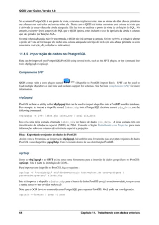 QGIS User Guide, Versão 1.8
Se a camada PostgreSQL é um ponto de vista, a mesma exigência existe, mas as vistas não têm chaves primárias
ou colunas com restrições exclusivas sobre ela. Neste caso o QGIS vai tentar encontrar uma coluna na vista que
é derivada de uma coluna da tabela adequada. Ele faz isso ao analisar o ponto de vista de deﬁnição do SQL. No
entanto, existem vários aspectos do SQL que o QGIS ignora, estes incluem o uso de apelidos da tabela e colunas
que são gerados por funções SQL.
Se uma coluna adequada não for encontrada, o QGIS não irá carregar a camada. Se isto ocorrer, a solução é alterar
o ponto de vista de forma que ele inclui uma coluna adequada (um tipo de int4 com uma chave primária ou com
uma única restrição, de preferência, indexados).
11.1.5 Importação de dados no PostgreSQL
Data can be imported into PostgreSQL/PostGIS using several tools, such as the SPIT plugin, or the command line
tools shp2pgsql or ogr2ogr.
Complemento SPIT
QGIS comes with a core plugin named SPIT
(Shapeﬁle to PostGIS Import Tool). SPIT can be used to
load multiple shapeﬁles at one time and includes support for schemas. See Section Complemento SPIT for more
information.
shp2pgsql
PostGIS includes a utility called shp2pgsql that can be used to import shapeﬁles into a PostGIS enabled database.
For example, to import a shapeﬁle named lakes.shp into a PostgreSQL database named gis_data, use the
following command:
shp2pgsql -s 2964 lakes.shp lakes_new | psql gis_data
Isso cria uma nova camada chamada lakes_new no banco de dados gis_data. A nova camada terá um
identiﬁcador de referência espacial (SRID) de 2964. Consulte a Seção Trabalhando com Projeções para mais
informações sobre os sistemas de referência espacial e projeções.
Dica: Exportando conjuntos de dados do PostGIS
Assim como a ferramenta de importação shp2pgsql, há também uma ferramenta para exportar conjuntos de dados
PostGIS como shapeﬁles: pgsql2shp. Este é enviado dentro de sua distribuição PostGIS.
ogr2ogr
Junto ao shp2pgsql e ao SPIT existe uma outra ferramenta para a insersão de dados geográﬁcos no PostGIS:
ogr2ogr. Esta é parte da instalação do GDAL.
Para importar um shapeﬁle no PostGIS, faça o seguinte :
ogr2ogr -f "PostgreSQL" PG:"dbname=postgis host=myhost.de user=postgres 
password=topsecret" alaska.shp
Isto irá importar o shapeﬁle alaska.shp para o banco de dados PostGIS postgis usando o usuário postgres com
a senha topsecret no servidor myhost.de.
Note que o OGR deve ser construído com PostgreSQL para suportar PostGIS. Você pode ver isso digitando
ogrinfo --formats | grep -i post
64 Capítulo 11. Trabalhando com dados vetoriais
 