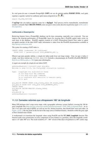 QGIS User Guide, Versão 1.8
Se você gosta de usar o comando PostgreSQL COPY em vez do método padrão INSERT INTO, você pode
exportar a seguinte variável no ambiente (pelo menos disponível no e ):
export PG_USE_COPY=YES
O ogr2ogr não cria índices espaciais como faz o shp2pgsl. Você precisa criá-los manualmente, normalmente
usando o comando SQL CREATE INDEX como um passo extra (como descrito na próxima seção melhorando o
Desempenho).
melhorando o Desempenho
Retrieving features from a PostgreSQL database can be time consuming, especially over a network. You can
improve the drawing performance of PostgreSQL layers by ensuring that a PostGIS spatial index exists on
each layer in the database. PostGIS supports creation of a GiST (Generalized Search Tree) index to speed
up spatial searches of the data (GiST index information is taken from the PostGIS documentation available at
http://postgis.refractions.net).
The syntax for creating a GiST index is:
CREATE INDEX [indexname] ON [tablename]
USING GIST ( [geometryfield] GIST_GEOMETRY_OPS );
Observe que para grandes tabelas, a criação do índice pode levar um longo tempo. Uma vez que o índice é
criado, você deve realizar um VACUUM ANALYZE. Consulte a documentação do PostGIS (PostGIS-PROJECT
Referências Bibliográﬁcas e Web) para mais informações.
A seguir um exemplo de criação de um índice GiST:
gsherman@madison:~/current$ psql gis_data
Welcome to psql 8.3.0, the PostgreSQL interactive terminal.
Type: copyright for distribution terms
h for help with SQL commands
? for help with psql commands
g or terminate with semicolon to execute query
q to quit
gis_data=# CREATE INDEX sidx_alaska_lakes ON alaska_lakes
gis_data-# USING GIST (the_geom GIST_GEOMETRY_OPS);
CREATE INDEX
gis_data=# VACUUM ANALYZE alaska_lakes;
VACUUM
gis_data=# q
gsherman@madison:~/current$
11.1.6 Camadas vetoriais que ultrapassam 180° de longitude
Many GIS packages don’t wrap vector maps, with a geographic reference system (lat/lon), crossing the 180 de-
grees longitude line (http://postgis.refractions.net/documentation/manual-1.4/ST_Shift_Longitude.html). As re-
sult, if we open such map in QGIS, we will see two far, distinct locations, that should show near each other. In
Figure_vector_4 the tiny point on the far left of the map canvas (Chatham Islands), should be within the grid, right
of New Zealand main islands.
A workaround is to transform the longitude values using PostGIS and the ST_Shift_Longitude function This
function reads every point/vertex in every component of every feature in a geometry, and if the longitude coordi-
nate is < 0° adds 360° to it. The result would be a 0° - 360° version of the data to be plotted in a 180° centric map.
11.1. Formatos de dados suportados 65
 