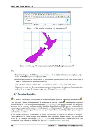 QGIS User Guide, Versão 1.8
Figura 11.4: Map in lat/lon crossing the 180° longitude line
Figura 11.5: Crossing 180° longitude applying the ST_Shift_Longitude function
Uso
• Importar dados para o PostGIS (Importação de dados no PostgreSQL), utilizando, por exemplo, o comple-
mento PostGIS Manager ou o complemento SPIT
• Use a interface de linha de comando PostGIS para emitir o seguinte comando (este é um exemplo onde a
“TABLE” é o nome real da sua tabela no PostGIS)
gis_data=# update TABLE set the_geom=ST_Shift_Longitude(the_geom);
• Se tudo correu bem, você deve receber uma conﬁrmação sobre o número de feições que foram atualizadas,
então você vai ser capaz de carregar o mapa, veja a diferença (Figure_vector_5)
11.1.7 Camadas SpatiaLite
A primeira vez que você carregar dados de um banco de dados SpatiaLite, comece clicando no botão
:sup: Adicionar Camada SpatiaLite na barra de ferramentas ou selecione a opção :menuselection:’Adicionar
Camada SpatiaLite ... no menu Camada ou digitando Ctrl+Shift+L. Isso fará com que surja uma janela, que
permitirá você se conectar a um banco de dados SpatiaLite já identiﬁcado no QGIS, que você pode escolher no
menu suspenso ou para deﬁnir uma nova conexão para um novo banco de dados. Para deﬁnir uma nova conexão,
clique em [New] e use o navegador de arquivos para apontar para o banco de dados SpatiaLite, que é um arquivo
com extensão .sqlite.
If you want to save a vector layer to SpatiaLite format you can do this by right clicking the layer in the legend.
Then click on Save as.., deﬁne the name of the output ﬁle, select ‘SpatiaLite’ as format and the CRS. Also you can
select ‘SQLite’ as format, and then add SPATIALITE=YES in the OGR data source creation option ﬁeld. This
tells OGR to create a SpatiaLite database. See also http://www.gdal.org/ogr/drv_sqlite.html.
66 Capítulo 11. Trabalhando com dados vetoriais
 