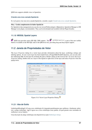 QGIS User Guide, Versão 1.8
QGIS also supports editable views in SpatiaLite.
Criando uma nova camada SpatiaLite
Se você quiser criar uma nova camada SpatiaLite, consulte a seção Criando uma nova camada SpatiaLite.
Dica: Gestão complementos de dados SpatiaLite
For SpatiaLite data management you can also use several Python plugins: QSpatiaLite, SpatiaLite Manager or DB
Manager (core plugin, recommended). They can be downloaded and installed with the Plugin Installer.
11.1.8 MSSQL Spatial Layers
QGIS also provides native MS SQL 2008 support. The Add MSSQL Spatial Layer
is part of the new toolbar
button or available in the MS SQL node in the QBrowser tree, providing drag and drop import support.
11.2 Janela de Propriedades de Vetor
The Layer Properties dialog for a vector layer provides information about the layer, symbology settings and
labeling options. If your vector layer has been loaded from a PostgreSQL/PostGIS datastore, you can also alter
the underlying SQL for the layer by invoking the Query Builder dialog on the General tab. To access the Layer
Properties dialog, double-click on a layer in the legend or right-click on the layer and select Properties from the
popup menu.
Figura 11.6: Vector Layer Properties Dialog
11.2.1 Aba de Estilo
|simbologia|Desde|qg|1.4.0 uma nova simbologia foi integrada paralelamente para melhorar e ﬁnalmente substi-
tuir a antiga simbologia. |qg|1.8 agora usa a nova simbologia como padrão, tal qual garante uma variedades de
melhorias e novas funções.
Uma descrição da antiga simbologia está disponível na seção Simbologia Antiga.
11.2. Janela de Propriedades de Vetor 67
 