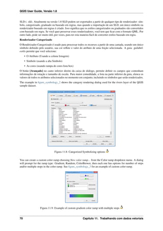 QGIS User Guide, Versão 1.8
SLD (. sld). Atualmente na versão 1.8 SLD podem ser exportados a partir de qualquer tipo de renderizador: sím-
bolo, categorizado, graduado ou baseado em regras, mas quando a importação de um SLD, um único símbolo ou
renderizador baseado em regras é criado. Isso signiﬁca que os estilos categorizados ou graduados são convertidos
com baseado em regra. Se você quer preservar esses renderizadores, você tem que ﬁcar com o formato QML. Por
outro lado, pode ser muito útil, por vezes, para ter esta maneira fácil de converter estilos baseado em regra.
Renderizador Categorizado
O Rendirizador Categorizado é usado para processar todos os recursos a partir de uma camada, usando um único
símbolo deﬁnido pelo usuário, sua cor reﬂete o valor do atributo de uma feição selecionada. A guia: guilabel:
estilo permite que você selecione:
• O Atributo (Usando a coluna listagem)
• Simbolo (usando a aba Simbolo)
• As cores (usando rampa de cores lista box)
O botão [Avançado] no canto inferior direito da caixa de diálogo, permite deﬁnir os campos que contenham
informações de rotação e tamanho de escala. Para maior comodidade, a lista na parte inferior da guia, elenca os
valores de todos os atributos selecionados no momento em conjunto, incluindo os símbolos que serão renderizados.
The example in ﬁgure_symbology_2 shows the category rendering dialog used for the rivers layer of the QGIS
sample dataset.
Figura 11.8: Categorized Symbolizing options
You can create a custom color ramp choosing New color ramp... from the Color ramp dropdown menu. A dialog
will prompt for the ramp type: Gradient, Random, ColorBrewer, then each one has options for number of steps
and/or multiple stops in the color ramp. See ﬁgure_symbology_3 for an example of custom color ramp.
Figura 11.9: Example of custom gradient color ramp with multiple stops
70 Capítulo 11. Trabalhando com dados vetoriais
 
