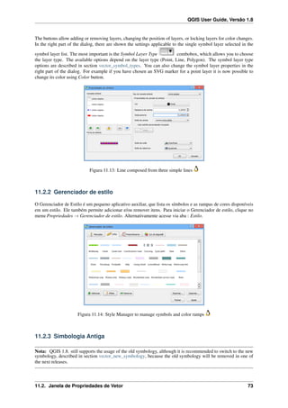 QGIS User Guide, Versão 1.8
The buttons allow adding or removing layers, changing the position of layers, or locking layers for color changes.
In the right part of the dialog, there are shown the settings applicable to the single symbol layer selected in the
symbol layer list. The most important is the Symbol Layer Type combobox, which allows you to choose
the layer type. The available options depend on the layer type (Point, Line, Polygon). The symbol layer type
options are described in section vector_symbol_types. You can also change the symbol layer properties in the
right part of the dialog. For example if you have chosen an SVG marker for a point layer it is now possible to
change its color using Color button.
Figura 11.13: Line composed from three simple lines
11.2.2 Gerenciador de estilo
O Gerenciador de Estilo é um pequeno aplicativo auxiliar, que lista os símbolos e as rampas de cores disponíveis
em um estilo. Ele também permite adicionar e/ou remover itens. Para iniciar o Gerenciador de estilo, clique no
menu Propriedades → Gerenciador de estilo. Alternativamente acesse via aba : Estilo.
Figura 11.14: Style Manager to manage symbols and color ramps
11.2.3 Simbologia Antiga
Nota: QGIS 1.8. still supports the usage of the old symbology, although it is recommended to switch to the new
symbology, described in section vector_new_symbology, because the old symbology will be removed in one of
the next releases.
11.2. Janela de Propriedades de Vetor 73
 