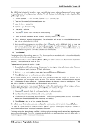 QGIS User Guide, Versão 1.8
The old labeling in the Labels tab allows you to enable labeling features and control a number of options related
to fonts, placement, style, alignment and buffering. We will illustrate this by labeling the lakes shapeﬁle of the
QGIS sample dataset:
1. Load the Shapeﬁle alaska.shp and GML ﬁle lakes.gml in QGIS
2. Zoom in a bit to your favorite area with some lake
3. Make the lakes layer active
4. Open the Layer Properties dialog
5. Click on the Labels tab
6. Check the Display labels checkbox to enable labeling
7. Choose the ﬁeld to label with. We will use Field containing label NAMES
8. Enter a default for lakes that have no name. The default label will be used each time QGIS encounters a
lake with no value in the NAMES ﬁeld.
9. If you have labels extending over several lines, check Multiline labels?. QGIS will check for a true line
return in your label ﬁeld and insert the line breaks accordingly. A true line return is a single character n,
(not two separate characters, like a backlash  followed by the character n). To insert line returns in an
attribute ﬁeld conﬁgure the edit widget to be text edit (not line edit).
10. Clique [Aplicar].
Agora temos rótulos. Como eles se aparecem? Eles são, provavelmente, grandes demais e estão mal posicionados
em relação ao símbolo do marcador para os lagos.
Selecione a entrada Fonte e use os botões [Fonte] e [Cor] para deﬁnir a fonte e a cor. Você também pode alterar
o ângulo e o posicionamento do rótulo de texto.
Para alterar a posição do texto relativa à feição:
1. Beneath the Basic label options change the placement by selecting one of the radio buttons in the Placement
group. To ﬁx our labels, choose the Right radio button.
2. the Font size units allows you to select between Points or Map units.
3. Clique [Aplicar] para ver as alterações sem fechar o diálogo.
As coisas estão melhores, mas os rótulos são ainda muito perto do marcador. Para corrigir isso, podemos usar as
opções Afastamento, que ﬁca na parte inferior do menu. Aqui podemos adicionar afastamentos para as direções
X e Y. Adicionando um deslocamento de 5 X irá afastar os rótulos do marcador e torná-los mais legíveis. É claro
que se o seu marcador ou fonte é maior, mais deslocamento será necessário.
O último ajuste que faremos é para criar um ‘Buffer‘nos rótulos. Isto signiﬁca apenas colocar um pano de fundo
em torno deles para fazê-los sobressair. Para gerar um Buffer para os rótulos de lagos:
1. Clique na : guilabel: Buffer de rótulos para habilitar os buffers de rótulos.
2. Escolha um tamanho para o buffer usando a caixa de rotação.
3. Escolha uma cor clicando em [Cor] e escolhendo a sua favorita a partir do seletor de cores. Você também
pode deﬁnir alguma transparência para o buffer se você preferir.
4. Clique [Aplicar] para ver se você gosta das alterações.
Se você não gostar dos resultados, ajuste as conﬁgurações e, em seguida, teste novamente clicando [Aplicar].
Um buffer de 1 ponto parece dar um bom resultado. Observe que você também pode especiﬁcar o tamanho do
buffer em unidades do mapa se isso funcionar melhor para você.
As opções avançadas dentro da aba: guilabel: Rótulo permitem que você controle a aparência dos rótulos us-
ando atributos da camada. As opções começando com Deﬁnidos por dados permitem que você deﬁna todos os
parâmetros para os rótulos usando campos na camada.
11.2. Janela de Propriedades de Vetor 75
 