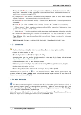 QGIS User Guide, Versão 1.8
• ** Mapa de Valor **: uma caixa de combinação com itens pré-deﬁnidos. O valor é armazenado no atributo,
a descrição é mostrada na caixa de combinação. Você pode deﬁnir valores manualmente ou carregá-los a
partir de uma camada ou um arquivo CSV.
• ** Enumeração **: Abre uma caixa de combinação com valores que podem ser usados dentro no tipo de
colunas. Atualmente é suportado apenas por provedores de postgres.
• ** Imutável **: A coluna de atributo imutável é somente leitura. O usuário não é habilitado para modiﬁcar
o conteúdo.
• ** oculto **: Uma coluna de atributo oculto é invisível. O usuário não é capaz de ver o seu conteúdo.
• ** Caixa de seleção **: Exibe uma caixa de seleção e você pode deﬁnir qual atributo é adicionado na coluna
quando a caixa de seleção é ativada ou não.
• ** Edição de texto **: Isto abre um campo de edição de texto que permite que várias linhas sejam utilizadas.
• ** Calendário **: Abre um widget de calendário para introduzir uma data. Tipo de coluna deve ser de texto.
• Value Relation: Offers values from a related table in a combobox. You can select layer, key column and
value column.
• UUID Generator: Generates a read-only UUID (Universally Unique Identiﬁers) ﬁeld, if empty.
11.2.7 Guia Geral
The General tab is essentially like that of the raster dialog. There are several options available:
• Change the display name of the layer
• Set a display ﬁeld to be used for the Identify Results dialog
• Deﬁne a certain Edit User Interface for the vector layer written with the Qt Creator IDE and tools at
http://qt.digia.com/Product/Developer-Tools/
• Create a Spatial Index (only for OGR supported formats)
• Add an Init function for the layer. They will overwrite existing QGIS widget initializations, if applied
• Update Extents information for a layer
• View or change the projection of the speciﬁc vector layer, clicking on Specify CRS
Furthermore you can activate and set Use scale dependent rendering, deﬁne provider speciﬁc options (e.g.
encoding) and with the [Query Builder] button you can create a subset of the features in the layer that will be
visualized (also refer to section Seleção).
11.2.8 Aba Metadado
The Metadata tab contains general information about the layer, including speciﬁcs about the type and lo-
cation, number of features, feature type, and the editing capabilities. The Extents section, providing layer extent
information, and the Layer Spatial Reference System section, providing information about the CRS of the layer.
This is a quick way to get information about the layer.
Additionally you can add/edit a title for the layer and some abtract information. These information will be saved
in the QGIS project ﬁle for following sessions and will be used for QGIS server.
11.2. Janela de Propriedades de Vetor 79
 