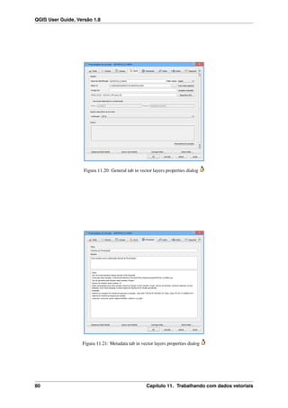 QGIS User Guide, Versão 1.8
Figura 11.20: General tab in vector layers properties dialog
Figura 11.21: Metadata tab in vector layers properties dialog
80 Capítulo 11. Trabalhando com dados vetoriais
 