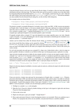 QGIS User Guide, Versão 1.8
Using the Identify Features tool you can open Identify Results dialog. It includes a (Derived) item that contains
information relevant to the layer type. The values in this item can be accessed in a similar way to the other ﬁelds
by using preceeding the derived ﬁeld name by (Derived).. For example, a point layer has an X and Y ﬁeld and
the value of these can be used in the action with %(Derived).X and %(Derived).Y. The derived attributes
are only available from the Identify Results dialog box, not the Attribute Table dialog box.
Two example actions are shown below:
• konqueror http://www.google.com/search?q=%nam
• konqueror http://www.google.com/search?q=%%
No primeiro exemplo o navegador Konqueror é acionado e passa a abrir uma URL. A URL executa uma pesquisa
no Google sobre o valor do campo nam de nossa camada vetorial. Note que a aplicaçao ou script acionado pela
ação deve estar no caminho ou você deve fornecer o caminho completo. Para ter certeza, poderíamos reescr-
ever o primeiro exemplo como:‘‘ / opt/kde3/bin/konqueror http://www.google.com/search?q =% nam‘‘. Isto irá
assegurar que a aplicação konqueror será executado quando a ação é invocado.
O segundo exemplo utiliza a notação % % que não depende de um campo especíﬁco para o seu valor. Quando
a ação é invocada, o % % será substituído pelo valor do campo selecionado na identiﬁcação de resultados ou na
tabela de atributos. ** Utilizando Ações **
Actions can be invoked from either the Identify Results dialog, an Attribute Table dialog or from Run Fea-
ture Action (recall that these dialogs can be opened by clicking Identify Features
or Open Attribute Table
or
Run Feature Action
). To invoke an action, right click on the record and choose the action from the popup menu. Ac-
tions are listed in the popup menu by the name you assigned when deﬁning the actions. Click on the action you
wish to invoke.
Se você está invocando uma ação que usa a notação%%, clique com o botão direito sobre o valor do campo no
painel :guilabel: Identiﬁcar resultados ou na Tabela Atributo que você deseja passar para o aplicativo ou script.
Aqui está outro exemplo que puxa os dados de uma camada vetorial e os insere em um arquivo usando o bash e o
comando‘‘eco‘‘ (por isso só vai funcionar no|nix| ou talvez no|osx|). A camada em questão tem campos para um
nome da espécie taxon_name , latitude lat e longitude long . Eu gostaria de ser capaz de fazer uma seleção
espacial das localidades e exportar esses campos de valores em um arquivo de texto para o registro selecionado
(mostrado em amarelo na área do mapa do QGIS). Aqui é a ação para atingir este objectivo:
bash -c "echo "%taxon_name %lat %long" >> /tmp/species_localities.txt"
Depois de selecionar algumas localidades e executar a ação em cada um, a abertura do arquivo de saída irái mostrar
algo como isto:
Acacia mearnsii -34.0800000000 150.0800000000
Acacia mearnsii -34.9000000000 150.1200000000
Acacia mearnsii -35.2200000000 149.9300000000
Acacia mearnsii -32.2700000000 150.4100000000
Como um exercício, criamos uma ação que faz uma pesquisa no Google sobre o a camada lagos. Primeiro,
precisamos determinar o URL necessário para realizar uma pesquisa sobre a palavra-chave. Isso póde ser realizado
facilmente indo ao Google e realizando uma pesquisa simples, em seguida, pegar a URL na barra de endereços do
seu navegador. A partir deste pequeno esforço, vemos que o formato é: http://google.com/search?q=qgis , onde
QGIS é o termo de pesquisa. Armado com esta informação, podemos prosseguir:
1. Veriﬁque se a camada lagos está carregada.
2. Open the Layer Properties dialog by double-clicking on the layer in the legend or right-click and choose
Properties from the popup menu.
3. Click on the Actions tab.
4. Digite um nome para a ação, por exemplo ‘‘ Google Search ‘‘.
5. Para a ação, precisamos fornecer o nome do programa externo a ser executado. Neste caso, podemos usar o
Firefox. Se o programa não estiver em seu caminho, você precisará fornecer o caminho completo.
82 Capítulo 11. Trabalhando com dados vetoriais
 