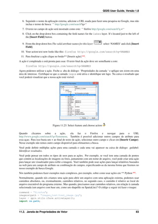 QGIS User Guide, Versão 1.8
6. Seguindo o nome da aplicação externa, adicione a URL usada para fazer uma pesquisa no Google, mas não
inclua o termo de busca: ‘‘ http://google.com/search?q=‘‘
7. O texto no campo de ação será mostrado como este: ‘‘ ﬁrefox http://google.com/search?q =‘‘
8. Click on the drop-down box containing the ﬁeld names for the lakes layer. It’s located just to the left of
the [Insert Field] button.
9. From the drop-down box The valid attribute names for this layer select ‘NAMES’ and click [Insert
Field].
10. Your action text now looks like this: firefox http://google.com/search?q=%NAMES
11. Para ﬁnalizar a ação clique no botão** [Inserir ação] **.
A ação é completada e está pronta para usar. O texto ﬁnal da ação deve ser semelhante a este:
firefox http://google.com/search?q=%NAMES
Agora podemos utilizar a ação. Feche a: aba de diálogo: ‘Propriedades da camada ‘ e aplique um zoom em uma
área de interesse. Certiﬁque-se que a camada lagos está ativa e identiﬁque um lago. Na caixa o resultado que
você poderá visualizar que a nossa ação está visível:
Figura 11.23: Select feature and choose action
Quando clicamos sobre a ação, ela faz o Firefox e navegar para o URL
http://www.google.com/search?q=Tustumena. Também é possível adicionar outros campos de atributo para
essa açao. Para isso basta um + ao ﬁnal do texto de ação, selecionar outro campo e clicar em [Inserir Campo).
Nesse exemplo não temos outro campo disponível para efetuarmos a busca.
Você pode deﬁnir múltiplas ações para uma camada e cada uma vai aparecer na caixa de diálogo: guilabel:
Identiﬁcar resultados.
Você pode pensar em todos os tipos de usos para as ações. Por exemplo, se você tem uma camada de pontos
que contém as localizações de imagens ou fotos, juntamente com um nome de arquivo, você pode criar uma ação
para lançar um visualizador para exibir a imagem. Você também pode usar ações para lançar relatórios baseados
na web para um campo de atributo ou combinação de campos, especiﬁcando-as da mesma forma que ﬁzemos no
nosso exemplo de busca Google.
Nós também podemos fazer exemplos mais complexos, por exemplo, sobre como usar ações em ** Python **.
Normalmente, quando nós criamos uma ação para abrir um arquivo com uma aplicação externa, podemos usar
caminhos absolutos, ou, eventualmente, caminhos relativos, no segundo caso, o caminho é relativo ao local do
arquivo executável do programa externo. Mas quando, precisamos usar caminhos relativos, em relação à camada
selecionada (um arquivo com base um, como um shapeﬁle ou SpatiaLite)? O código a seguir irá fazer o truque:
command = "firefox";
imagerelpath = "images_test/test_image.jpg";
layer = qgis.utils.iface.activeLayer();
import os.path;
11.2. Janela de Propriedades de Vetor 83
 