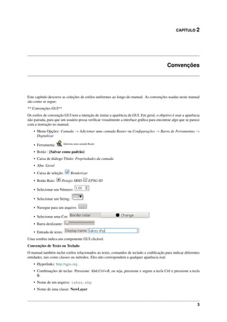 CAPÍTULO 2
Convenções
Este capítulo descreve as coleções de estilos uniformes ao longo do manual. As convenções usadas neste manual
são como se segue:
** Convenções GUI**
Os estilos de convenção GUI tem a intenção de imitar a aparência da GUI. Em geral, o objetivo é usar a aparência
não pairada, para que um usuário possa veriﬁcar visualmente a interface gráﬁca para encontrar algo que se parece
com a instrução no manual.
• Menu Opções: Camada → Adicionar uma camada Raster ou Conﬁgurações → Barra de Ferramentas →
Digitalizar
• Ferramenta: Adiciona uma camada Raster
• Botão : [Salvar como padrão]
• Caixa de diálogo Título: Propriedades da camada
• Aba: Geral
• Caixa de seleção: Renderizar
• Botão Raio: Postgis SRID EPSG ID
• Selecionar um Número:
• Selecionar um String:
• Navegue para um arquivo:
• Selecionar uma Cor:
• Barra deslizante:
• Entrada de texto:
Uma sombra indica um componente GUI clicável.
Convenções de Texto ou Teclado
O manual também inclui estilos relacionados ao texto, comandos de teclado e codiﬁcação para indicar diferentes
entidades, tais como classes ou métodos. Eles não correspondem a qualquer aparência real.
• Hyperlinks: http://qgis.org
• Combinações de teclas: Pressione: kbd:Ctrl+B, ou seja, pressione e segure a tecla Ctrl e pressione a tecla
B.
• Nome de um arquivo: lakes.shp
• Nome de uma classe: NewLayer
3
 