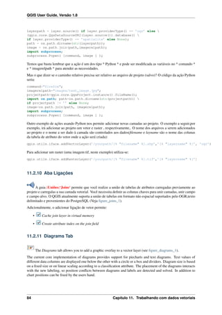 QGIS User Guide, Versão 1.8
layerpath = layer.source() if layer.providerType() == ’ogr’ else 
(qgis.core.QgsDataSourceURI(layer.source()).database() 
if layer.providerType() == ’spatialite’ else None);
path = os.path.dirname(str(layerpath));
image = os.path.join(path,imagerelpath);
import subprocess;
subprocess.Popen( [command, image ] );
Temos que basta lembrar que a ação é um dos tipo * Python * e pode ser modiﬁcada as variáveis no * comando *
e * imagerelpath * para atender as necessidades.
Mas o que dizer se o caminho relativo precisa ser relativo ao arquivo de projeto (salvo)? O código da ação Python
seria:
command="firefox";
imagerelpath="images/test_image.jpg";
projectpath=qgis.core.QgsProject.instance().fileName();
import os.path; path=os.path.dirname(str(projectpath)) 
if projectpath != ’’ else None;
image=os.path.join(path, imagerelpath);
import subprocess;
subprocess.Popen( [command, image ] );
Outro exemplo de ações usando Python nos permite adicionar novas camadas ao projeto. O exemplo a seguir,por
exemplo, irá adicionar ao projeto um vetor e raster , respectivamente,. O nome dos arquivos a serem adicionados
ao projeto e o nome a ser dado à camada são controlados aos dados(ﬁlename e layname são o nome das colunas
da tabela de atributo do vetor onde a ação será criada):
qgis.utils.iface.addVectorLayer(’/yourpath/[% "filename" %].shp’,’[% "layername" %]’, ’ogr’)
Para adicionar um raster (uma imagem tif, neste exemplo) utiliza-se:
qgis.utils.iface.addRasterLayer(’/yourpath/[% "filename" %].tif’,’[% "layername" %]’)
11.2.10 Aba Ligações
A guia :Uniões:‘Joins‘ permite que você realize a união de tabelas de atributos carregadas previamente ao
projeto e carregalas a sua camada vetorial. Você necessita deﬁnir as colunas chaves para unir camadas, unir campo
e campo alvo. O QGIS atualmente suporta a união de tabelas em formato não espacial suportados pelo OGR,texto
delimitado e provenientes do PostgreSQL (Veja ﬁgure_joins_1).
Adicionalmente, o adicionar ligação de vetor permite:
• Cache join layer in virtual memory
• Create attribute index on the join ﬁeld
11.2.11 Diagrams Tab
The Diagrams tab allows you to add a graphic overlay to a vector layer (see ﬁgure_diagrams_1).
The current core implementation of diagrams provides support for piecharts and text diagrams. Text values of
different data columns are displayed one below the other with a circle or a box and dividers. Diagram size is based
on a ﬁxed size or on linear scaling according to a classiﬁcation attribute. The placement of the diagrams interacts
with the new labeling, so position conﬂicts between diagrams and labels are detected and solved. In addition to
chart positions can be ﬁxed by the users hand.
84 Capítulo 11. Trabalhando com dados vetoriais
 