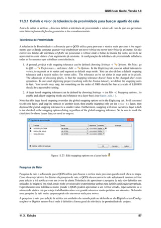 QGIS User Guide, Versão 1.8
11.3.1 Deﬁnir o valor de tolerância de proximidade para buscar apartir do raio
Antes de editar os vértices , devemos deﬁnir a tolerância de proximidade e valores de raio de que nos permitam
uma ótimização na edição das geometrias e das camadasvetoriais .
Tolerância de Proximidade
A tolerância de Proximidade e a distancia que o QGIS utiliza para procurar o vértice mais proximo e /ou segui-
mento que se deseja conectar quando você estabelecer um novo vértice ou mover um vértice já existente. Se não
estiver nos limites de tolerância o QGIS vai posicionar o vértice onde o botão do mouse for solto, ao invés de
aproximá-lo a um vértice e/ ou seguimento já existente. A conﬁguração da tolerância de proximidade inﬂuência
todas as ferramentas que trabalham com tolerância.
1. A general, project wide snapping tolerance can be deﬁned choosing Settings → Options. On Mac: go
to QIS → Preferences..., on Linux: Edit → Options. In the Digitizing tab you can select between to
vertex, to segment or to vertex and segment as default snap mode. You can also deﬁne a default snapping
tolerance and a search radius for vertex edits. The tolerance an be set either in map units or in pixels.
The advantage of choosing pixels, is that the snapping tolerance doesn’t have to be changed after zoom
operations. In our small digitizing project (working with the Alaska dataset), we deﬁne the snapping units
in feet. Your results may vary, but something on the order of 300ft should be ﬁne at a scale of 1:10 000
should be a reasonable setting.
2. A layer based snapping tolerance can be deﬁned by choosing Settings → (or File →) Snapping options... to
enable and adjust snapping mode and tolerance on a layer basis (see ﬁgure_edit_1 ).
Note that this layer based snapping overrides the global snapping option set in the Digitizing tab. So if you need
to edit one layer, and snap its vertices to another layer, then enable snapping only on the snap to layer, then
decrease the global snapping tolerance to a smaller value. Furthermore, snapping will never occur to a layer which
is not checked in the snapping options dialog, regardless of the global snapping tolerance. So be sure to mark the
checkbox for those layers that you need to snap to.
Figura 11.27: Edit snapping options on a layer basis
Pesquisa de Raio
Pesquisa de raio e a diatancia que o QGIS utiliza para buscar o vertice mais proximo quendo você clica no mapa.
Caso não esteja dentro dos limites da pesquisa de raio, o QGIS não encontrará e não selecionará nenhum vértice
para edição e irá notiﬁcar com um aviso de alerta Tolerância de aproximar e pesquisa de raio são deﬁnidas em
unidades do mapa ou em pixel, então pode ser necessário experimentar ambas para deﬁnir a utilização apropriada.
Especiﬁcando uma tolerância muito grande o QGIS poderá aproximar a um vértice errado, especialmente se o
número de vértice em que esteja trabalhando estiver em grande número e muito próximo um do outro. Deﬁnindo
uma pesquisa de raio muito pequena pode não encontrar nada para mover.
A pesquisar o raio para edição de vértice em unidades da camada pode ser deﬁnida na aba Digitalizar em Conﬁg-
urações –> Opções mesmo local onde é deﬁnido a forma geral de tolerância de proximidade do projeto.
11.3. Edição 87
 