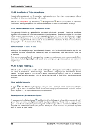 QGIS User Guide, Versão 1.8
11.3.2 Ampliação e Visão panorâmica
Antes de editar uma camada você deve ampliar a sua área de interesse. Isso evita a espera, enquanto todos os
marcadores de vértice são renderizadospor toda camada.
Alem de usar o |mAaction| sup: Panorâmica e Sup Aproximar / Afastar ícones da barra de ferramentas
com o mouse, a navegação pode ser feito também com a rolagem do mouse, as setas ea barra de espaço.
Zoom e Viisão panorâmica com a rolagem do mouse
No processo de Digitalização é possível utilizar o mouse clicand clicando e arrastando a visualização panorâmica
e também utilizar o recurso de rolagem do mouse para aproximar e afastar a visualização do mapa. Para aproximar
o local posicione o cursor do mouse na área do mapa e gire a rolagem para frente para aproximar e para trás para
afastar. A posição do cursor do mouse será o ponto central da área de interesse ampliada. É possível também
customizar o comportamento da ação da roda do mouse utilizando; Ferramentas de Mapa no :menuselection:
Conﬁgurações —-> ‘ :menuselection: Opções.
Panaramica com as teclas de Seta
Panning the map during digitizing is possible with the arrow keys. Place the mouse cursor inside the map area and
click on the right arrow key to pan east, left arrow key to pan west, up arrow key to pan north and down arrow key
to pan south.
Você também pode usar a barra de espaço para fazer com que temporariamente o mouse para mover então Movi-
mentos mapa. Aa teclas PgUp e PgDown do teclado fazem a exibição para aproximar ou afastar sem interromper
a digitalização.
11.3.3 Edição Topológica
Além de opções de alinhamento baseados camada também pode deﬁnir algumas funcionalidades topológicas na
aba Opções de Proximidade.... Caixa de dialogo . menuselection: Conﬁgurações (ou menuselection: Arquivo
) Menu . Você pode Deﬁnir na| caixa de seleção| Na aba Habiliar edição topológica e /ou para as camadas de
polígonos, você pode ativar a coluna | caixa de seleção| Na Aba Evitar int o que evita a intersecção de novos
polígonos.
Ativar a edição topologica
A opção .Na aba: Habilitar edição topológica serve para editar e limites em comum em um mosaico de polí-
gonos. O QGIS detecta um limite em comum em um mosaico de polígono sendo somente necessário mover o
vértice enquanto o QGIS toma conta em atualizar o outros limites.
Evitando Intersecção de novos polígonos.
A segunda opção topológica chamada :guilabel:‘Avoid Int. Coluna evita sobreposição no mosaico de polí-
gonos. É um bom recurso para digitalização rápida de polígonos adjacentes. Caso já exista no projeto um polí-
gono é possível, com esta função, digitalizar o segundo fazendo com que ambos se intersectem e o QGIS “corta”
o segundo para um limite em comum com o primeiro. A vantagem esta em os usuários não precisarem digitalizar
todos os vértices do limite comum.
88 Capítulo 11. Trabalhando com dados vetoriais
 
