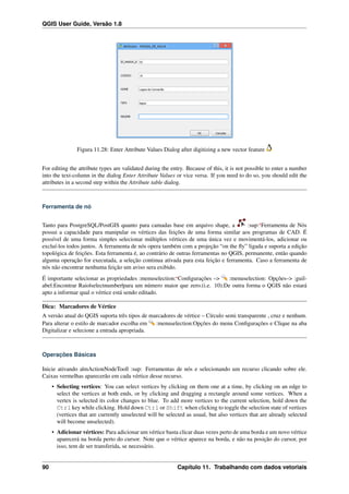 QGIS User Guide, Versão 1.8
Figura 11.28: Enter Attribute Values Dialog after digitizing a new vector feature
For editing the attribute types are validated during the entry. Because of this, it is not possible to enter a number
into the text-column in the dialog Enter Attribute Values or vice versa. If you need to do so, you should edit the
attributes in a second step within the Attribute table dialog.
Ferramenta de nó
Tanto para PostgreSQL/PostGIS quanto para camadas base em arquivo shape, a :sup:‘Ferramenta de Nós
possui a capacidade para manipular os vértices das feições de uma forma similar aos programas de CAD. É
possível de uma forma simples selecionar múltiplos vértices de uma única vez e movimentá-los, adicionar ou
excluí-los todos juntos. A ferramenta de nós opera também com a projeção “on the ﬂy” ligada e suporta a edição
topológica de feições. Esta ferramenta é, ao contrário de outras ferramentas no QGIS, permanente, então quando
alguma operação for executada, a seleção continua ativada para esta feição e ferramenta. Caso a ferramenta de
nós não encontrar nenhuma feição um aviso sera exibido.
É importante selecionar as propriedades :menuselection:‘Conﬁgurações –> :menuselection: Opções–> :guil-
abel:Encontrar Raio|selectnumber|para um número maior que zero.(i.e. 10).De outra forma o QGIS não estará
apto a informar qual o vértice está sendo editado.
Dica: Marcadores de Vértice
A versão atual do QGIS suporta três tipos de marcadores de vértice – Círculo semi transparente , cruz e nenhum.
Para alterar o estilo de marcador escolha em :menuselection:Opções do menu Conﬁgurações e Clique na aba
Digitalizar e selecione a entrada apropriada.
Operações Básicas
Inicie ativando a|mActionNodeTool| :sup: Ferramentas de nós e selecionando um recurso clicando sobre ele.
Caixas vermelhas aparecerão em cada vértice desse recurso.
• Selecting vertices: You can select vertices by clicking on them one at a time, by clicking on an edge to
select the vertices at both ends, or by clicking and dragging a rectangle around some vertices. When a
vertex is selected its color changes to blue. To add more vertices to the current selection, hold down the
Ctrl key while clicking. Hold down Ctrl or Shift when clicking to toggle the selection state of vertices
(vertices that are currently unselected will be selected as usual, but also vertices that are already selected
will become unselected).
• Adicionar vértices: Para adicionar um vértice basta clicar duas vezes perto de uma borda e um novo vértice
aparecerá na borda perto do cursor. Note que o vértice aparece na borda, e não na posição do cursor, por
isso, tem de ser transferida, se necessário.
90 Capítulo 11. Trabalhando com dados vetoriais
 