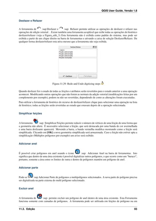 QGIS User Guide, Versão 1.8
Desfazer e Refazer
A ferramenta de :sup:Desfazer e :sup: Refazer permite utilizar as operações de desfazer e refazer nas
operações de edição vetorial. . Existe também uma ferramenta acoplável que exibe todas as operações do histórico
desfazer/refazer (veja a Figura_edit_3) Esta ferramenta não é exibida como padrão do sistema, mas pode ser
exibida a partir de um clique direito na barra de ferramentas e ativando a caixa de seleção Desfazer/Refazer. De
qualquer forma desfazer/refazer esta ativa mesmo que a ferramenta não seja exibida.
Figura 11.29: Redo and Undo digitizing steps
Quando desfazer for o estado de todas as feições e atributos serão revertidos para o estado anterior a uma operação
acontecer. Modiﬁcando outras operações que não forem as normais da adição vetorial (modiﬁcações feitas por um
complemento por exemplo), podem ou não ser revertidas, dependendo de como as alterações foram executadas.
Para utilizar a ferramenta de histórico do recurso de desfazer/refazer clique para selecionar uma operação na lista
de histórico; todas as feições serão revertidas ao estado que estavam depois de a operação selecionada.
Simpliﬁcar feições
A ferramenta :sup: Simpliﬁcar Feições permite reduzir o número de vértices de uma feição de uma forma que
a geometria não altere. É necessário selecionar a feição, que será destacada por uma banda de cor avermelhada
e uma barra deslizante aparecerá. Movendo a barra, a banda vermelha modiﬁca mostrando como a feição será
simpliﬁcada. Clicando em [OK] a nova geometria simpliﬁcada será armazenada. Caso a feição não estiver apta a
simpliﬁcação (Múltiplos polígonos por exemplo) um aviso será exibido.
Adicionar anel
É possível criar polígonos em anel usando o ícone :sup: Adicionar Anel na barra de ferramentas. Isto
signiﬁca que dentro de uma área existente é possível digitalizar outros polígonos, o que ocorre como um “buraco”,
portanto, somente a área entre os limites de outra e dentro de polígonos mantém um polígono de anel.
Adicionar parte
Pode-se :sup Adicionar Parte de polígonos a multipolígonos selecionados. A nova parte do polígono precisa
ser digitalizada na parte externa do multi polígono selecionado.
Excluir anel
A ferramenta de :sup: permite excluir um polígono de anel dentro de uma área existente. Esta Ferramenta
funciona somente com camadas de polígonos. A ferramenta pode ser utilizada em feições de polígono ou em
11.3. Edição 93
 