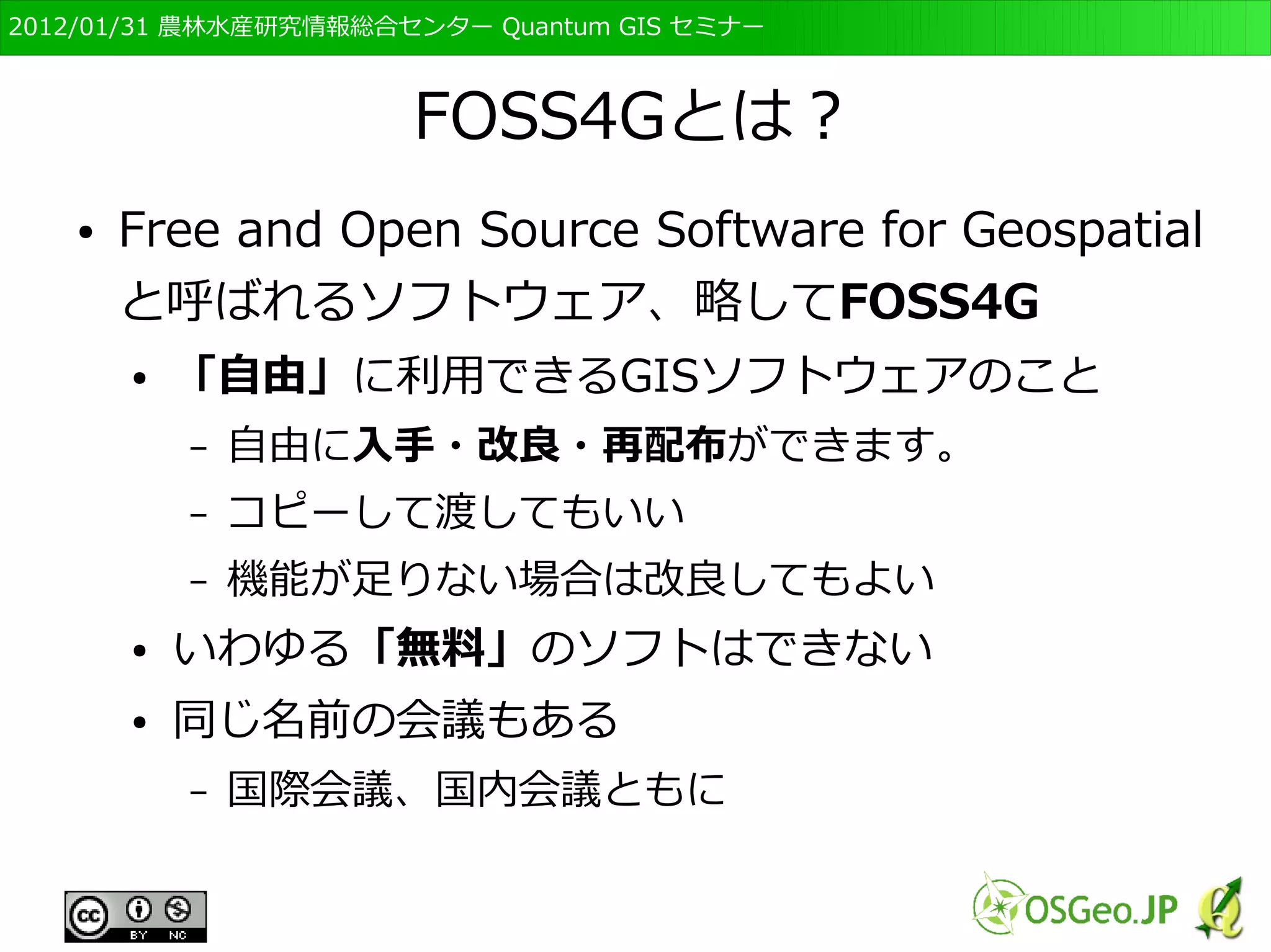 　OSGeo財団日本支部 QGISセミナー初級・基礎編 
10 
FOSS4Gとは？ 
● Free and Open Source Software for Geospatial 
と呼ばれるソフトウェア、略してFOSS4G 
● 「自由」に利用できるGISソフトウェアのこと 
– 自由に入手・改良・再配布ができます。 
– コピーして渡してもいい 
– 機能が足りない場合は改良してもよい 
● いわゆる「無料」のソフトはできない 
● 同じ名前の会議もある 
– 国際会議、国内会議ともに 
 