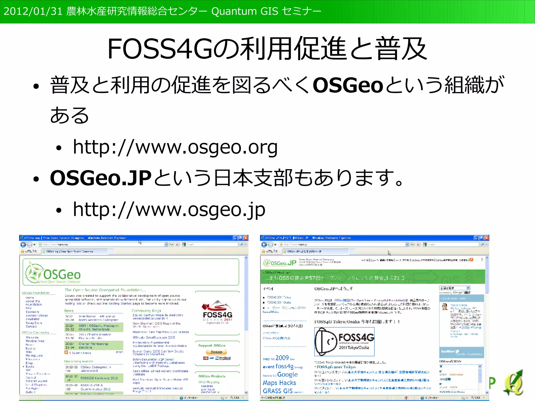 　OSGeo財団日本支部 QGISセミナー初級・基礎編 
11 
FOSS4Gの利用促進と普及 
● 普及と利用の促進を図るべくOSGeoという組織が 
ある 
● http://www.osgeo.org 
● OSGeo.JPという日本支部もあります。 
● http://www.osgeo.jp 
 