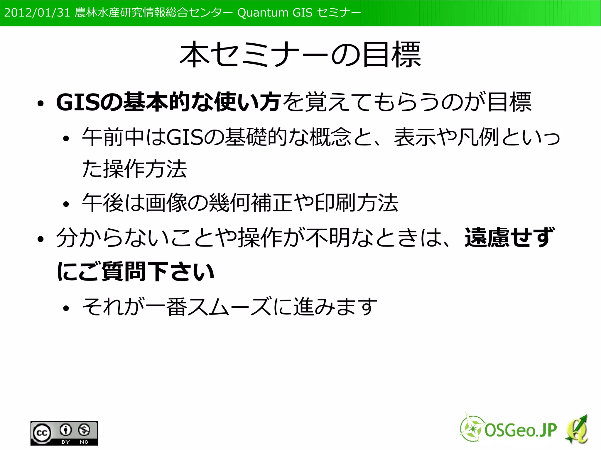 　OSGeo財団日本支部 QGISセミナー初級・基礎編 
2 
本セミナーの目標 
● GISの基本的な使い方を覚えてもらうのが目標 
● 午前中はGISの基礎的な概念と、表示や凡例といっ 
た操作方法 
● 午後は画像の幾何補正や印刷方法 
● 分からないことや操作が不明なときは、遠慮せず 
にご質問下さい 
● それが一番スムーズに進みます 
 