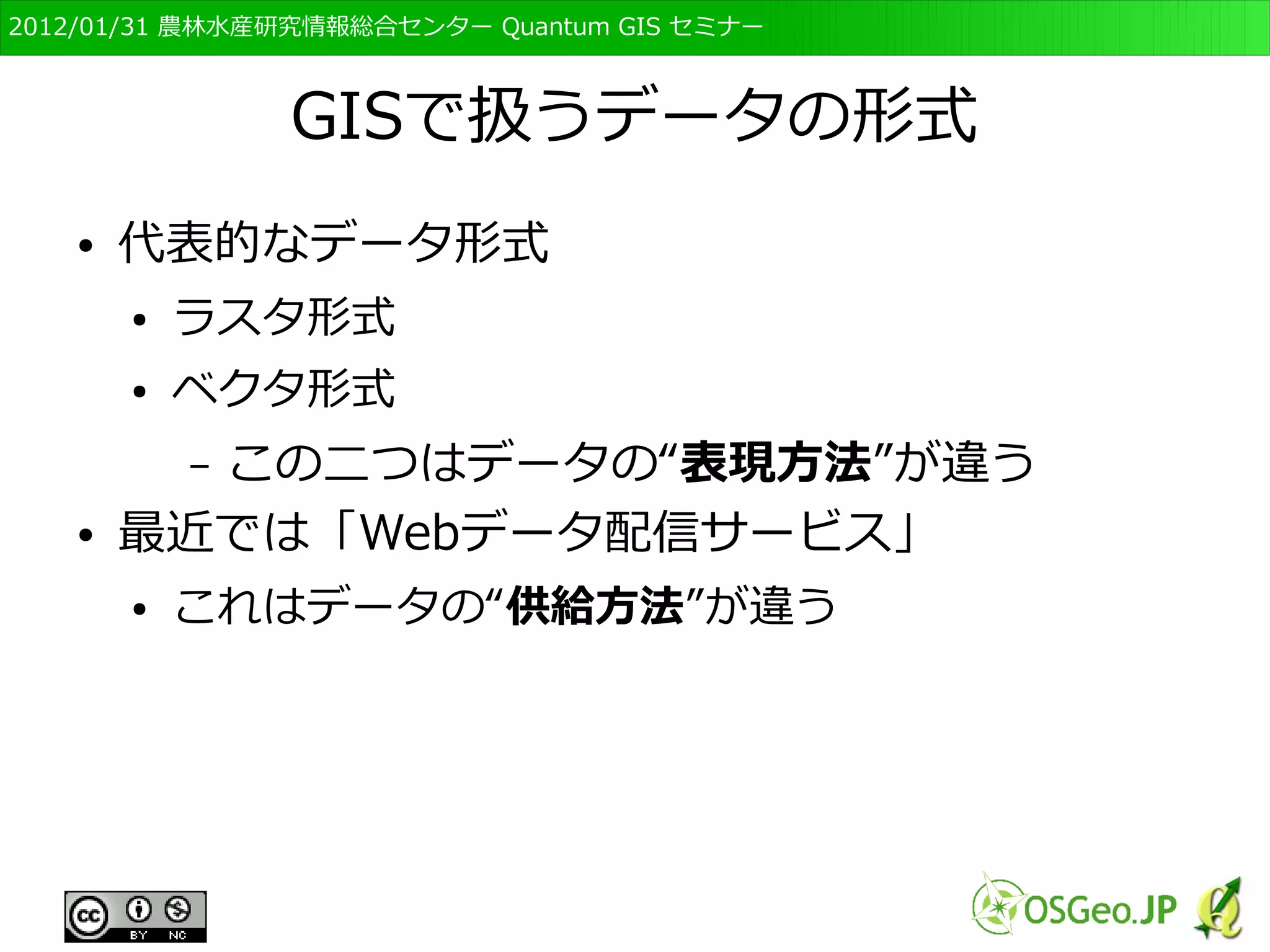 　OSGeo財団日本支部 QGISセミナー初級・基礎編 
23 
GISに関する基礎知識 
● GISでデータを扱うにあたっては、いくつかの基 
本的概念や知識が必要 
● GISのワークフロー 
● 地理空間情報のモデル化の概念 
● GISのデータ形式について 
● 測地系・座標系について 
 