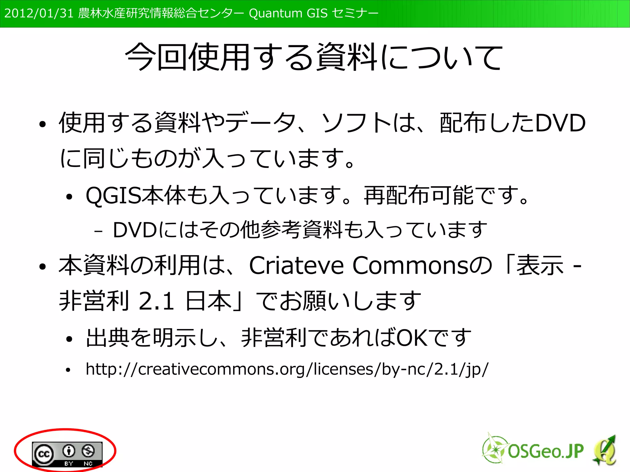 　OSGeo財団日本支部 QGISセミナー初級・基礎編 
3 
今回使用する資料について 
● 使用する資料やデータ、ソフトは、配布したDVD 
に同じものが入っています。 
● QGIS本体も入っています。再配布可能です。 
– DVDにはその他参考資料も入っています 
● 本資料の利用は、Creative Commonsの「表示 
2.1 日本」でお願いします 
● 出典を明示すればどのように使ってもOKです。 
– http://creativecommons.org/licenses/by-nc/2.1/jp/ 
 