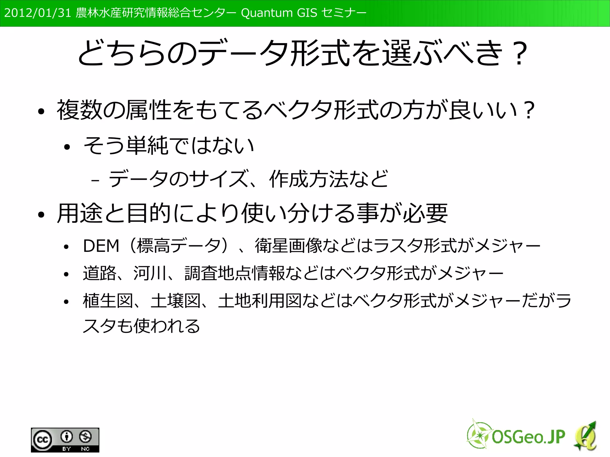 　OSGeo財団日本支部 QGISセミナー初級・基礎編 
32 
データの“表現方法” 
● データを記述するための“単位”の違い 
● ラスタ形式は“セルの塗りつぶし”として表現 
– “セル”とは四角形の格子。 
● for ex. デジカメ写真など 
● ベクタ形式は“点”や“線”、それらで囲まれた“面 
(ポリゴン)”で表現 
– 形を変えることができる 
● for ex. PowerPointのオブジェクトなど 
 