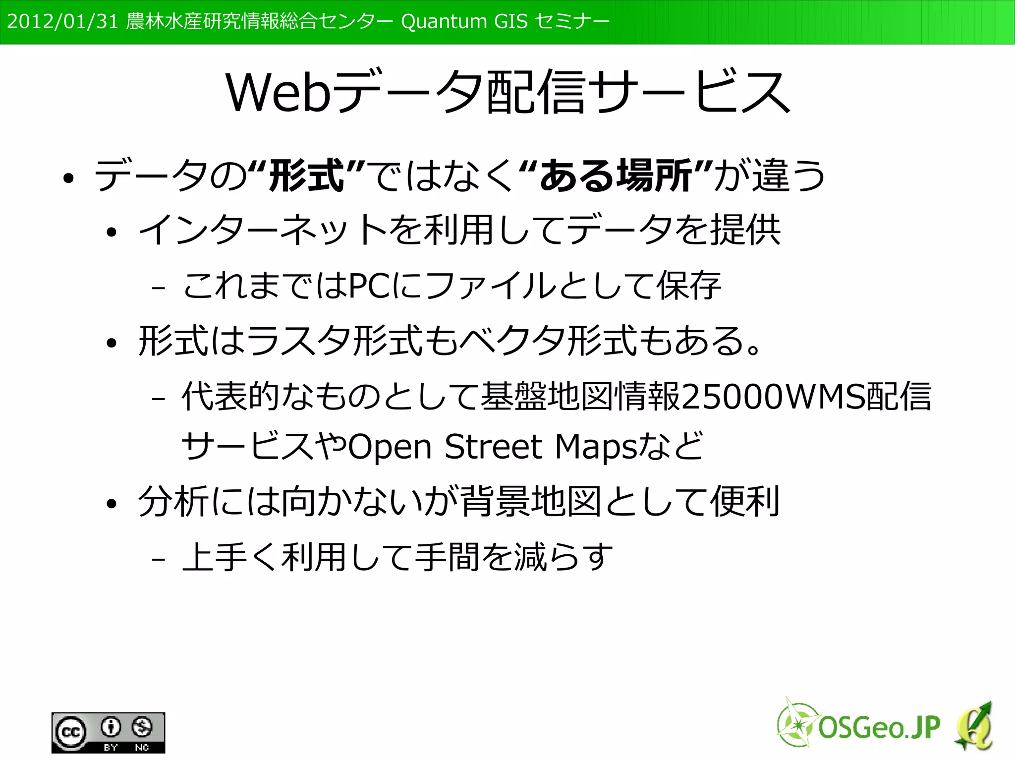 　OSGeo財団日本支部 QGISセミナー初級・基礎編 
34 
「水田」を表す場合 
ベクタ形式では点と線でかこまれ 
た“ポリゴン”として表現される 
ラスタ形式ではセルに記録された 
値により表現される 
２ ２ ２ 
１ 
２ ２ ２ 
２ ２ ２ ２ ２ ２ 
２ 
２ 
１ １ 
２ 
２ 
２ 
１ １ １ 
２ 
２ 
１ 
１ １ １ 
２ 
２ 
１ 
１ １ １ 
２ 
 