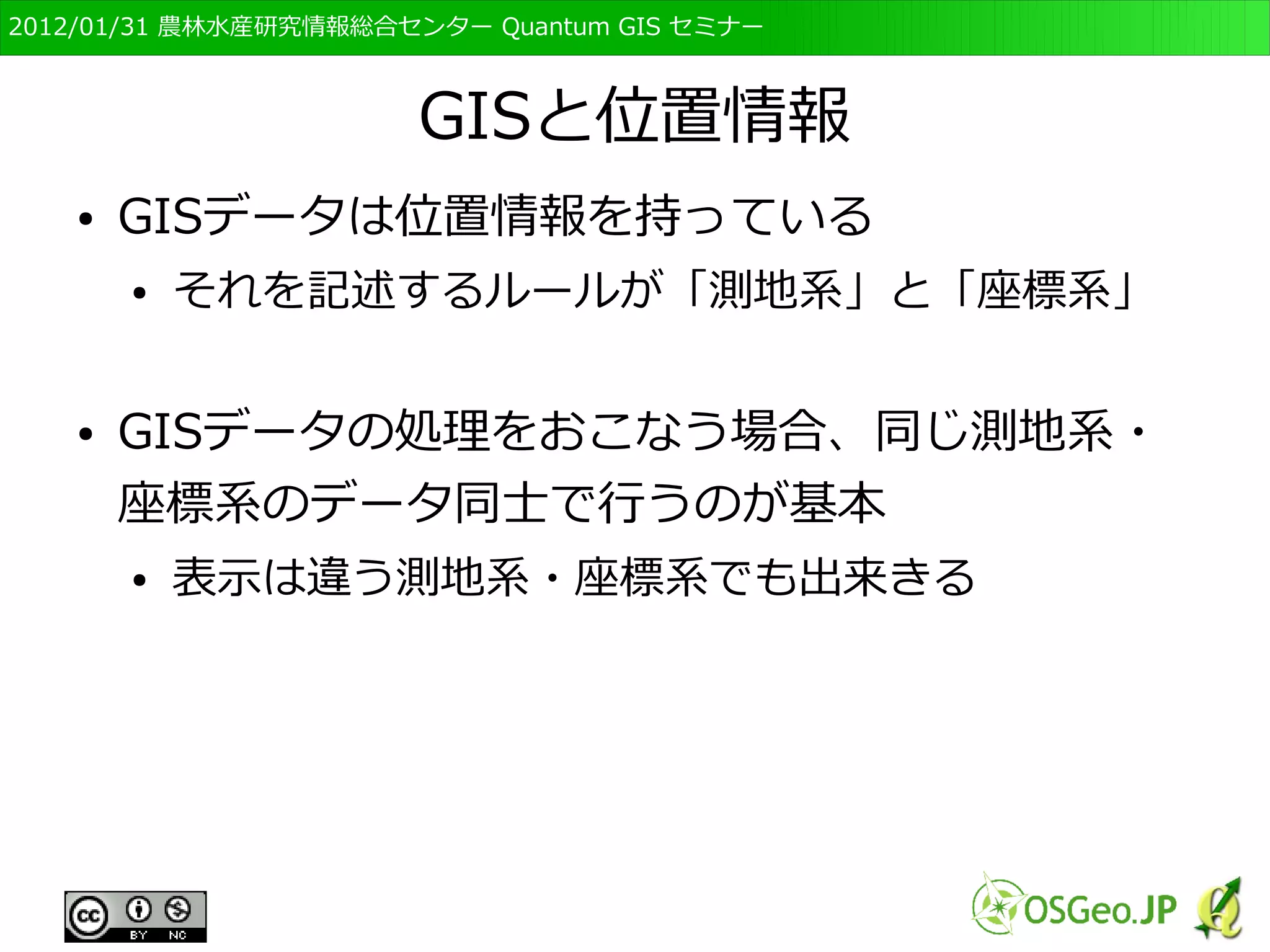 　OSGeo財団日本支部 QGISセミナー初級・基礎編 
35 
属性の表し方が異なる 
ベクタ形式では別に表が用意され、 
そこに属性が記録される 
ラスタ形式では記録されている値自 
体が属性になる 
２ 
１ 
ID 
属性 
１ 
水田 
２ 森林 
２ ２ ２ 
１ 
２ ２ ２ 
２ ２ ２ ２ ２ ２ 
２ 
２ 
１ １ 
２ 
２ 
２ 
１ １ １ 
２ 
２ 
１ 
１ １ １ 
２ 
２ 
１ 
１ １ １ 
２ 
１は水田，２は森林 
 