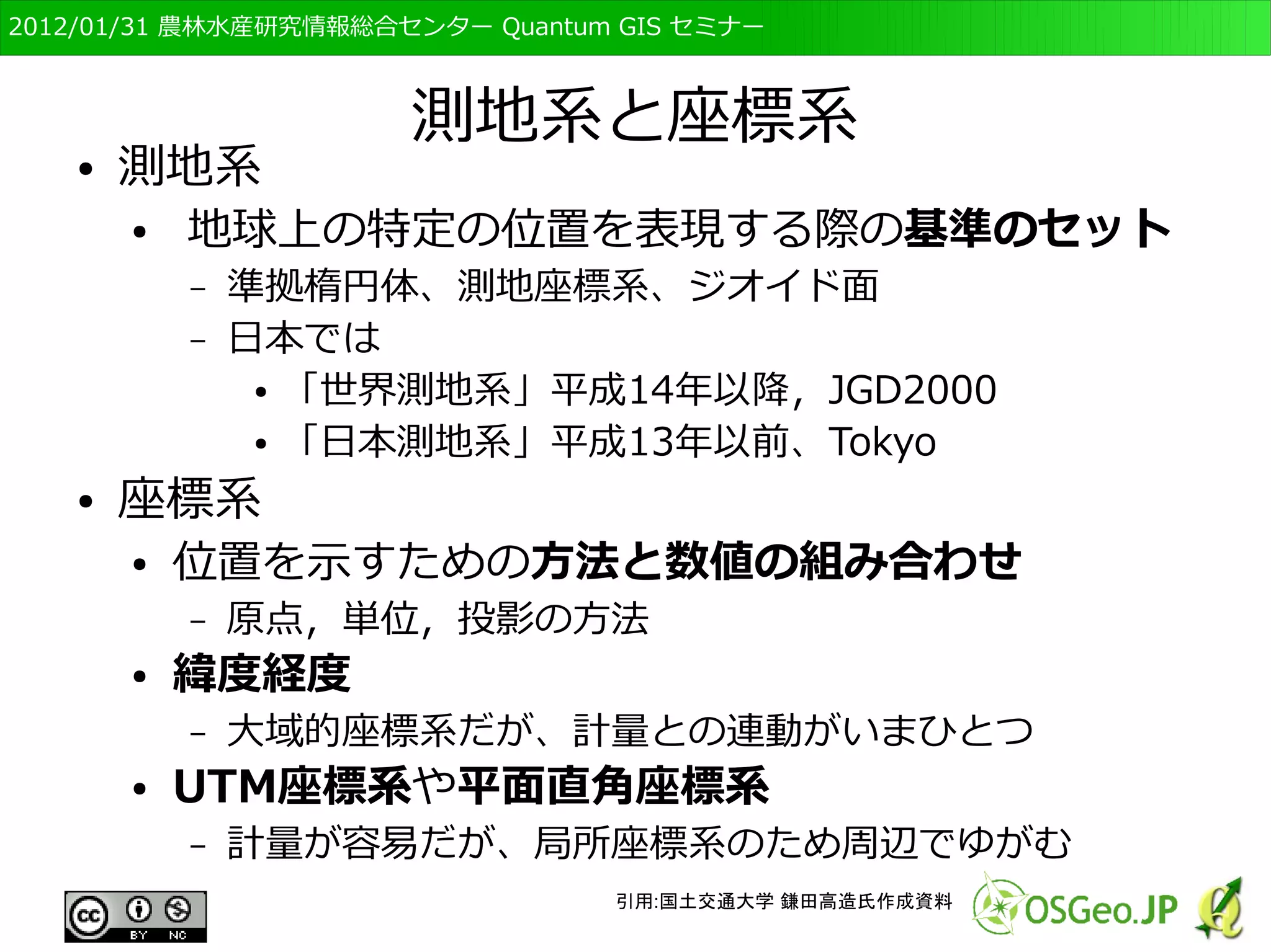 　OSGeo財団日本支部 QGISセミナー初級・基礎編 
36 
それに伴う特徴 
２ 
１ 
２ ２ ２ 
１ 
２ ２ ２ 
２ ２ ２ ２ ２ ２ 
２ 
２ 
１ １ 
２ 
２ 
２ 
１ １ １ 
２ 
２ 
１ 
１ １ １ 
２ 
２ 
１ 
１ １ １ 
２ 
ベクタ形式では一つの点や線、ポリ 
ゴンに複数の属性を持てる 
ラスタ形式では一つのセルに一つの 
属性しか持てない 
ID 
１ 
２ 森林 
属性1 属性2 
水田 
14a 
22a 
１は水田、２は森林 
 