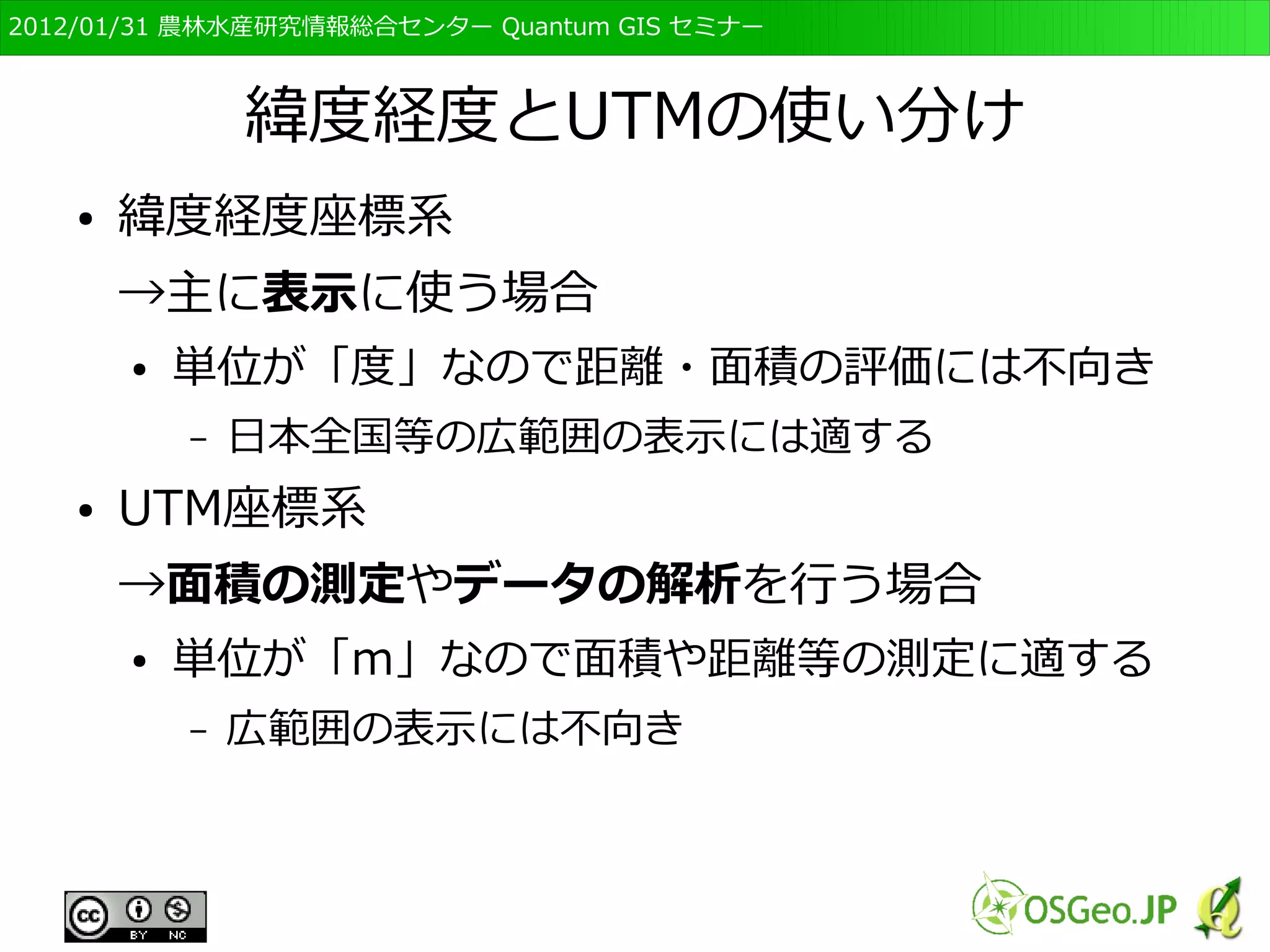 　OSGeo財団日本支部 QGISセミナー初級・基礎編 
38 
GISデータの「構造」と「表現」 
● ベクタ形式 
● 多くの場合、構造つまり”形”についての情報だけで 
表現、つまり”色”に関する情報は持っていない 
– ソフトで表現を指定する 
● ラスタ形式 
● データの値が”色”情報である場合もある 
– ソフトで表現を変えることも可能 
● GISでは”形(値)”の編集と”表現”の編集がある 
 
