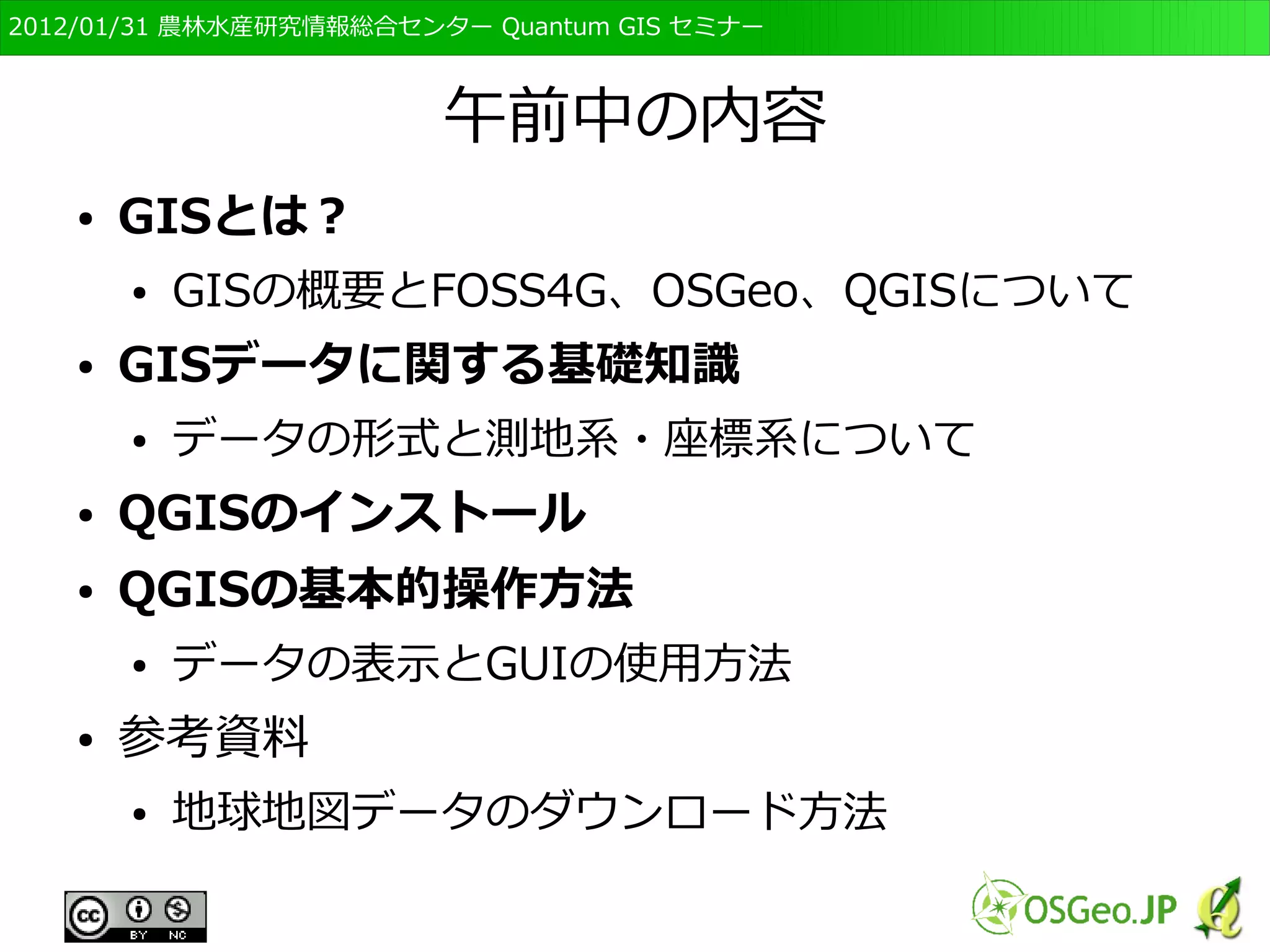 　OSGeo財団日本支部 QGISセミナー初級・基礎編 
4 
午前中の内容 
● GISとは？ 
● GISの概要とFOSS4G、OSGeo、QGISについて 
● GISデータに関する基礎知識 
● データの形式と測地系・座標系について 
● QGISのインストール 
● QGISの基本的操作方法 
● データの表示とGUIの使用方法 
● 参考資料 
● 地球地図データのダウンロード方法 
 