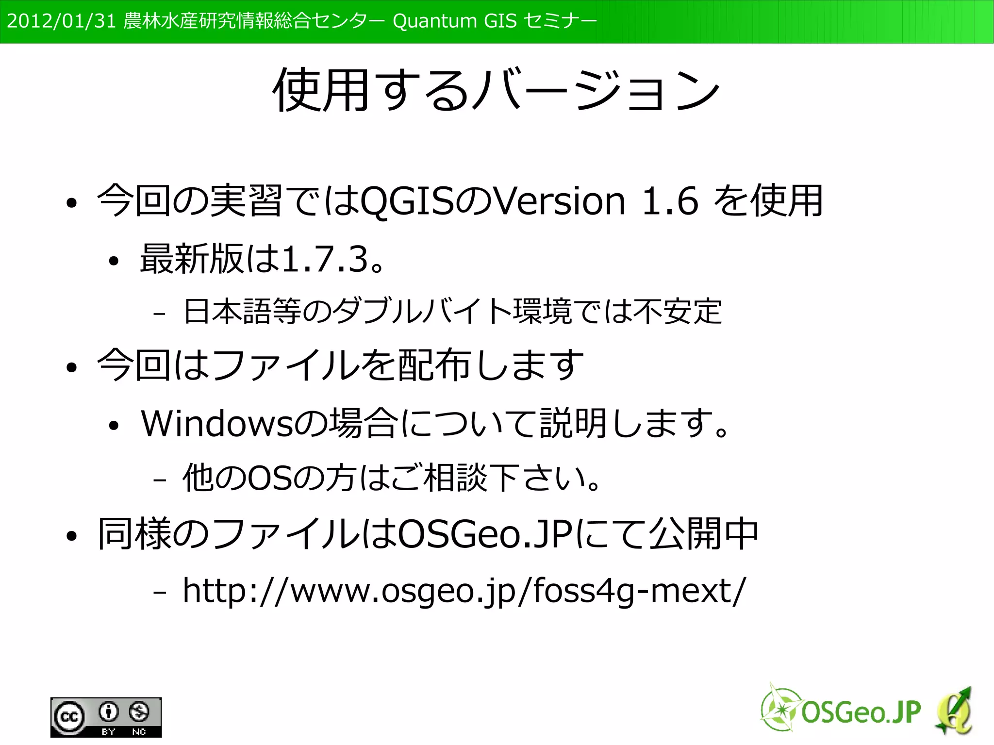 　OSGeo財団日本支部 QGISセミナー初級・基礎編 
41 
測地系と座標系 
● 測地系 
● 地球上の特定の位置を表現する際の基準のセット 
– 「ものさし」の定義（観測や実験条件の定義） 
– 準拠楕円体、測地座標系、ジオイド面 
● 「世界測地系」平成14年以降、JGD2000 
● 「日本測地系」平成13年以前、Tokyo 
● 座標系 
● 位置を示すための方法と数値の組み合わせ 
– 原点，単位，投影の方法 
● 緯度経度 
– 大域的座標系だが、計量との連動がいまひとつ 
● UTM座標系や平面直角座標系 
– 計量が容易だが、局所座標系のため周辺でゆがむ 
鎌田高造氏作成資料を改変 
 