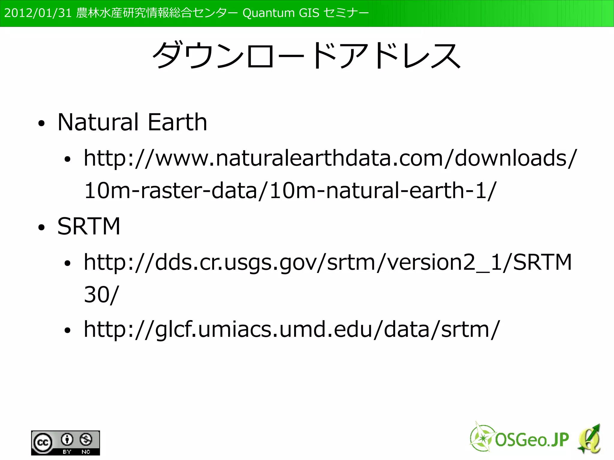 　OSGeo財団日本支部 QGISセミナー初級・基礎編 
51 
GISとデータ 
● GISはデータがないと何もできない 
● データの作成は重要だが時間がかかる 
– 調査や分析が容易でないのと同じ 
● 共通に用いられる基礎的なGISデータは公的機関に 
より整備が進んでいる 
– 基盤地図情報、国土数値情報、自然環境保全基礎調 
査など 
 