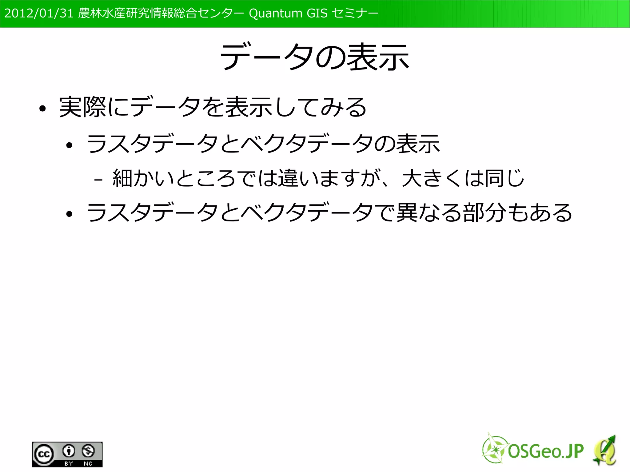 　OSGeo財団日本支部 QGISセミナー初級・基礎編 
57 
画面の説明 
● メニュー 
● 表示するファイルの選択や，表示、編集など 
● ツールバー 
● メニューをアイコン表示 
● レイヤ 
● 右側の表示領域に表示されているデータ 
– 表示順なども 
● 表示領域 
● データが表示される所 
● 各種情報 
● 縮尺や座標等の情報 
 