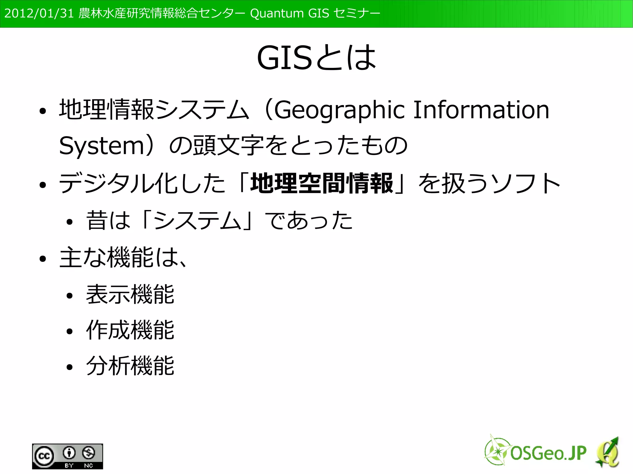 　OSGeo財団日本支部 QGISセミナー初級・基礎編 
6 
GISとは 
● 地理情報システム（Geographic Information 
System）の頭文字をとったもの 
● 昔は「システム」であった 
– 1967年のカナディアンGISが初めといわれている 
古い時代のGIS 
● デジタル化した「地理空間情報」を扱うソフト 
http://www.soil-net.com/dev/page.cfm?pageid=casestudies_gis&loginas=anon_casestudies 
 