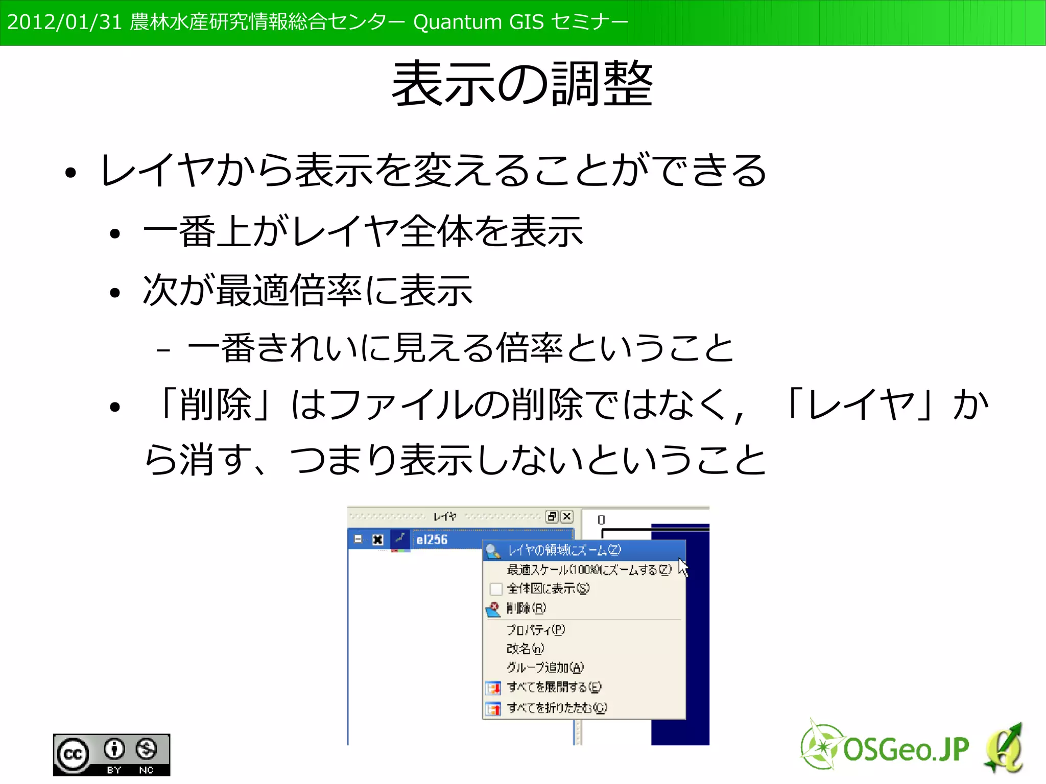 　OSGeo財団日本支部 QGISセミナー初級・基礎編 
65 
地図の表示と拡大・縮小・移動 
● レイヤのチェックマークをクリックすると、表示の 
ON/OFFを変えられる 
● メニューバーの虫眼鏡マークや手のマークで地図の拡 
大・縮小、表示範囲の移動ができる 
● 表示されているデータも「レイヤ」と呼ぶ 
 