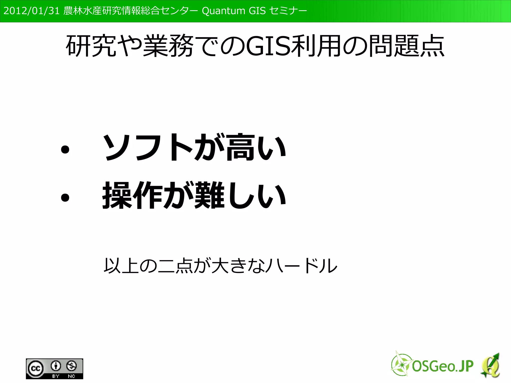 　OSGeo財団日本支部 QGISセミナー初級・基礎編 
9 
研究や業務でのGIS利用の問題点 
●　ソフトが高い 
●　操作が難しい 
以上の二点が大きなハードル 
 