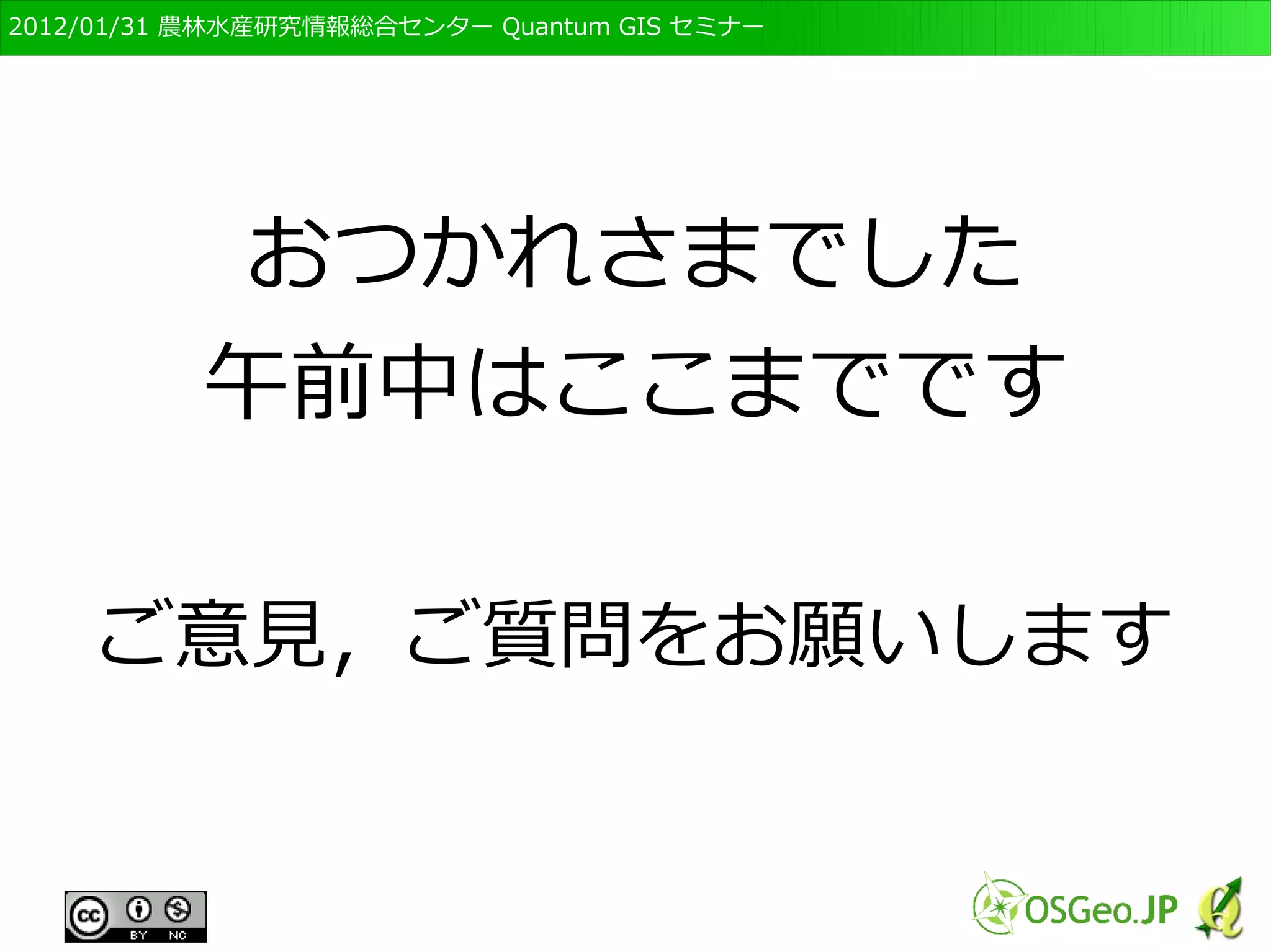 　OSGeo財団日本支部 QGISセミナー初級・基礎編 
94 
「プロジェクト」とは？ 
● GISソフト上では表示するレイヤ、倍率、凡例等 
を変えることができる 
● 毎回同じように設定するのは手間 
● 表示されている状態を保存する 
● これを「プロジェクト」と呼ぶ 
– 保存されるのは表示だけ 
● データ自体を変更（編集）した場合、別途保存する 
 