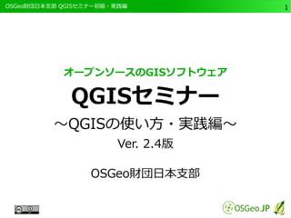 　OSGeo財団日本支部 QGISセミナー初級・実践編 
1 
オープンソースのGISソフトウェア 
QGISセミナー 
～QGISの使い方・実践編～ 
Ver. 2.4版 
OSGeo財団日本支部 
 