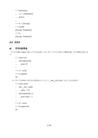 >>>def test(a):
… a += ['hokkaido']
… print a
…
>>>b = ['foss4g']
>>>test(b)
['foss4g', 'hokkaido']
>>>b
['foss4g', 'hokkaido']
3.5 クラス
a) クラスを作る
　クラスの定義は class の後にクラス名を記述して行います。ラクスの内部には関数定義、クラス変数を記述しま
す。
>>>class test:
… def output(self):
… print 10
…
>>>a = test()
>>>a.output()
10
　　インスタンス生成時に実行される特別なメソッドとして__init__()を定義しておくことが出来ます。
>>>class test():
… def __init__(self):
… self.a = 10
… def output(self, c):
… print self.a + c
…
>>>b = test()
>>>b.output(10)
20
11/36
 