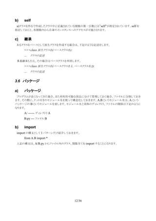 b) self
　a)クラスを作るで作成したクラス中に定義されている関数の第一引数には”self”が指定されています。self を
指定しておくと、各関数内から自身のインスタンスへのアクセスが可能となります。
c) 継承
　あるクラスをベースとして派生クラスを作成する場合は、下記のような記述をします。
>>>class 派生クラス名(ベースクラス名):
… クラスの記述
　多重継承も行え、その場合はベースクラスを列挙します。
>>>class 派生クラス名(ベースクラス名 1, ベースクラス名２):
… クラスの記述
3.6 パッケージ
a) パッケージ
　プログラムが長くなってきた場合、また再利用可能な部品に分けて管理しておく場合、ファイルに分割しておき
ます。その際に、ドット付きのモジュール名を使って構造化しておきます。A.B というモジュール名は、A という
パッケージの B というモジュールを表します。モジュール名と実体のディレクトリ、ファイルの関係は下記のように
なります。
A/ ------ ディレクトリ A
B.py --- ファイル B
b) import
　import の構文として 1 パターンだけ紹介しておきます。
from A.B import *
　上記の構文は、A/B.py からファイル内のクラス、関数全てを import することになります。
　
12/36
 