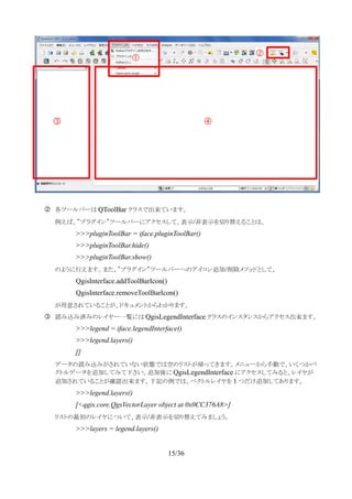 ② 各ツールバーは QToolBar クラスで出来ています。
例えば、”プラグイン”ツールバーにアクセスして、表示/非表示を切り替えることは、
>>>pluginToolBar = iface.pluginToolBar()
>>>pluginToolBar.hide()
>>>pluginToolBar.show()
のように行えます。また、”プラグイン”ツールバーへのアイコン追加/削除メソッドとして、
QgisInterface.addToolBarIcon()
QgisInterface.removeToolBarIcon()
が用意されていることが、ドキュメントからわかります。
③ 読み込み済みのレイヤー一覧には QgisLegendInterface クラスのインスタンスからアクセス出来ます。
>>>legend = iface.legendInterface()
>>>legend.layers()
[]
データの読み込みがされていない状態では空のリストが帰ってきます。メニューから手動で、いくつかベ
クトルデータを追加してみて下さい。追加後に QgisLegendInterface にアクセスしてみると、レイヤが
追加されていることが確認出来ます。下記の例では、ベクトルレイヤを 1 つだけ追加してあります。
>>>legend.layers()
[<qgis.core.QgsVectorLayer object at 0x0CC376A8>]
リストの最初のレイヤについて、表示/非表示を切り替えてみましょう。
>>>layers = legend.layers()
15/36
②
③ ④
①
 