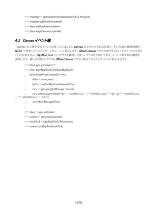 >>>renderer = QgsSingleSymbolRenderer(QGis.Polygon)
>>>renderer.addSymbol(symbol)
>>>layer.setRenderer(renderer)
>>>iface.mapCanvas().refresh()
4.5 Canvas イベント編
　canvas 上で発生するイベントを拾ってみましょう。canvas 上でクリックされた位置と、その位置の地理座標を
QGIS で用意しているメッセージビューワに表示します。QMapCanvas クラスではマウスクリックのイベントを拾う
ことが出来ません。QgsMapTool というクラスを継承した新しいクラスを作成しておき、イベント発生時の動作を
追加します。新しく作成したクラスを QMapCanvas クラスに設定することでイベントに対応させます。
>>>from qgis.gui import *
>>>class QgsMapToolClick(QgsMapTool):
... def canvasPressEvent(self, event):
… dPos = event.pos()
… mPos = self.toMapCoordinates(dPos)
… view = qgis.gui.QgsMessageViewer()
… view.setMessageAsHtml('<p>' + str(dPos.x()) + ',' + str(dPos.y()) + '</p><p>' + str(mPos.x())
+ ',' + str(mPos.y()) + '</p>')
… view.showMessage(True)
…
>>>iface = qgis.utils.iface
>>>canvas = iface.mapCanvas()
>>>toolClick = QgsMapToolClick(canvas)
>>>canvas.setMapTool(toolClick)
18/36
 