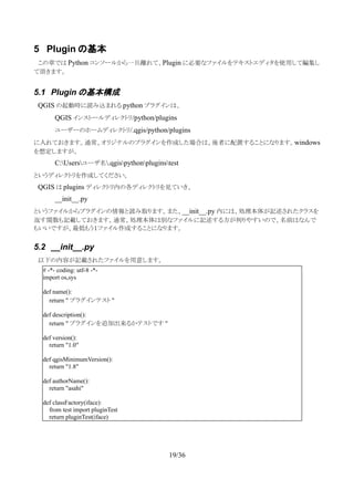 5 Plugin の基本
　この章では Python コンソールから一旦離れて、Plugin に必要なファイルをテキストエディタを使用して編集し
て頂きます。
5.1 Plugin の基本構成
　QGIS の起動時に読み込まれる python プラグインは、
QGIS インストールディレクトリ/python/plugins
ユーザーのホームディレクトリ/.qgis/python/plugins
に入れておきます。通常、オリジナルのプラグインを作成した場合は、後者に配置することになります。windows
を想定しますが、
C:Usersユーザ名.qgispythonpluginstest
というディレクトリを作成してください。
　QGIS は plugins ディレクトリ内の各ディレクトリを見ていき、
__init__.py
というファイルからプラグインの情報と読み取ります。また、__init__.py 内には、処理本体が記述されたクラスを
返す関数も記載しておきます。通常、処理本体は別なファイルに記述する方が判りやすいので、名前はなんで
もいいですが、最低もう１ファイル作成することになります。
5.2 __init__.py
　以下の内容が記載されたファイルを用意します。
19/36
# -*- coding: utf-8 -*-
import os,sys
def name():
return " プラグインテスト "
def description():
return " プラグインを追加出来るかテストです "
def version():
return "1.0"
def qgisMinimumVersion():
return "1.8"
def authorName():
return "asahi"
def classFactory(iface):
from test import pluginTest
return pluginTest(iface)
 