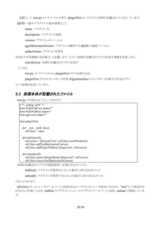 　　前提として、test.py というファイルが有り、pluginTest というクラスに処理が記載されているとしています。
　QGIS へ渡すプラグインの基本情報として、
name : プラグイン名
description: プラグインの説明
version: プラグインのバージョン
qgisMinimumVersion: プラグインが動作する QGIS の最低バージョン
authorName: プラグイン作者名
を対応する各関数の返り値として記載します。もう１つ処理が記載されたクラスを返す関数を用意します。
classfactory: 処理が記載されたクラスを返す
　ここでは、
test.py というファイルから pluginTest クラスを読み込む
pluginTest クラスのインスタンス作成 #QgisInterface のインスタンスを渡すのを忘れずに
という処理を記述しています。
5.3 処理本体が記載されたファイル
　test.py の内容は以下にしておきます。
　処理が記載されたクラスが最低限持つ必要があるメソッドは、
initGui(): プラグインが使用可になった場合に実行されるメソッド
unload(): プラグインが使用不可になった場合に実行されるメソッド
の２つになります。
　QAction は、メニューやツールバーに追加されるユーザインタフェース部品になります。”test”という表記がさ
れるように作成しておき、initGui でプラグインメニューとプラグインツールバーに追加、unload で削除していま
す。
20/36
# -*- coding: utf-8 -*-
from PyQt4.QtCore import *
from PyQt4.QtGui import *
from qgis.core import *
class pluginTest:
def __init__(self, iface):
self.iface = iface
def initGui(self):
self.action = QAction("test", self.iface.mainWindow())
self.iface.addToolBarIcon(self.action)
self.iface.addPluginToMenu("plugin test", self.action)
def unload(self):
self.iface.removePluginMenu("plugin test", self.action)
self.iface.removeToolBarIcon(self.action)
 