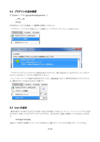 5.4 プラグインの追加確認
C:Usersユーザ名.qgispythonpluginstest　に
__init__.py
test.py
が作成されていることを確認して、QGIS を起動してみましょう。
　「プラグイン」→「プラグイン管理」メニューを選択して、「プラグインマネージャー」を表示します。
　”プラグインテスト”というプラグインが使用出来るプラグインの一覧に追加されているはずです。チェックボック
スにチェックを入れて、プラグインを使用可にしましょう。
　メニューとツールバーに”test”が追加されます。ただし、QAction に対して、動作を何も結びつけていないた
め、選択を行なっても何も行われない状態です。
5.5 icon の追加
　動作を結びつける前に文字だけでは寂しい見た目を改善してみましょう。メニュー、ツールバーにアイコンを表
示させます。作成しているプラグインのディレクトリ内に、 表示させたい icon の画像ファイルがあるとしておきま
す。
icon/qgis-icon.png
icon として使用する画像ファイルへのパスを記述した、Qt のリソースファイルを用意します。ファイル名は、
21/36
 