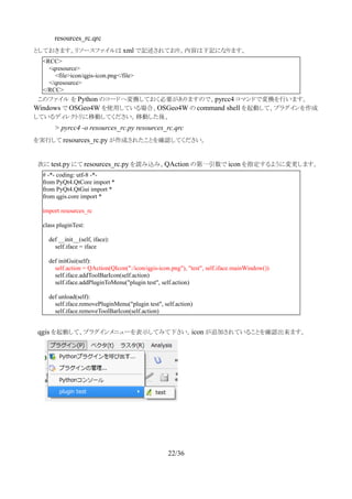 resources_rc.qrc
としておきます。リソースファイルは xml で記述されており、内容は下記になります。
　このファイル を Python のコードへ変換しておく必要がありますので、pyrcc4 コマンドで変換を行います。
Windows で OSGeo4W を使用している場合、OSGeo4W の command shell を起動して、プラグインを作成
しているディレクトリに移動してください。移動した後、
> pyrcc4 -o resources_rc.py resources_rc.qrc
を実行して resources_rc.py が作成されたことを確認してください。
　次に test.py にて resources_rc.py を読み込み、QAction の第一引数で icon を指定するように変更します。
　
　qgis を起動して、プラグインメニューを表示してみて下さい。icon が追加されていることを確認出来ます。
22/36
<RCC>
<qresource>
<file>icon/qgis-icon.png</file>
</qresource>
</RCC>
# -*- coding: utf-8 -*-
from PyQt4.QtCore import *
from PyQt4.QtGui import *
from qgis.core import *
import resources_rc
class pluginTest:
def __init__(self, iface):
self.iface = iface
def initGui(self):
self.action = QAction(QIcon(":/icon/qgis-icon.png"), "test", self.iface.mainWindow())
self.iface.addToolBarIcon(self.action)
self.iface.addPluginToMenu("plugin test", self.action)
def unload(self):
self.iface.removePluginMenu("plugin test", self.action)
self.iface.removeToolBarIcon(self.action)
 