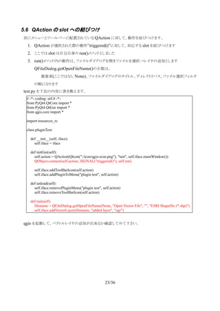 5.6 QAction の slot への結びつけ
　次にメニューとツールバーに配置されている QAction に対して、動作を結びつけます。
1. QAction が選択された際の動作”triggered()”に対して、対応する slot を結びつけます
2. ここでは slot は自分自身の run()メソッドとしました
3. run()メソッド内の動作は、ファイルダイアログを開きファイルを選択→レイヤの追加とします
QFileDialog.getOpenFileName()の引数は、
親要素(ここではなし None)、ファイルダイアログのタイトル、ディレクトリパス、ファイル選択フィルタ
の順になります
　test.py を下記の内容に書き換えます。
　qgis を起動して、ベクトルレイヤの追加が出来るか確認してみて下さい。
23/36
# -*- coding: utf-8 -*-
from PyQt4.QtCore import *
from PyQt4.QtGui import *
from qgis.core import *
import resources_rc
class pluginTest:
def __init__(self, iface):
self.iface = iface
def initGui(self):
self.action = QAction(QIcon(":/icon/qgis-icon.png"), "test", self.iface.mainWindow())
QObject.connect(self.action, SIGNAL("triggered()"), self.run)
self.iface.addToolBarIcon(self.action)
self.iface.addPluginToMenu("plugin test", self.action)
def unload(self):
self.iface.removePluginMenu("plugin test", self.action)
self.iface.removeToolBarIcon(self.action)
def run(self):
filename = QFileDialog.getOpenFileName(None, "Open Vector File", "", "ESRI Shapefile (*.shp)")
self.iface.addVectorLayer(filename, "added layer", "ogr")
 