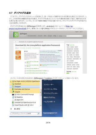 5.7 ダイアログの追加
　ここまでで、プラグインによりメニューを追加して、単一の決まった動作を行わせる事は出来ることになります。し
かし、より汎用的な機能を作成する場合、ダイアログを表示していくつかの選択肢を選んだ後に、動作を行わせ
る事が必要になります。ここでは、そこまで複雑な機能の作成は避けますが、オリジナルのダイアログを作成する
方法を説明しておきます。
　ダイアログの作成には、QtDesinger を利用します。qt-project のホームページ(http://qt-
project.org/downloads )から、環境にあった Qt Library のダウンロードを行い、インストールしてください。
　インストールが正常に行われると、QtDesigner が windows のスタートメニューに加わっています。
24/36
 