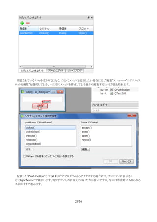 　用意されているスロットばかりではなく、自分でメソッドを追加したい場合には、”編集”メニュー→”シグナル/ス
ロットを編集”を選択しておき、一旦空のメソッドを作成しておき後から編集するという方法も取れます。
　配置した”Push Botton”と”Text Edit”にプログラムからアクセスする場合には、プロパティに表示され
る”objectName”で識別します。判りやすいものに変えておいた方が良いですが、今回は作成時に入れられる
名前のままで進みます。
26/36
 