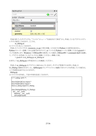 　作成の終了したダイアログは、”ファイル”メニュー→”名前を付けて保存”から、作成しているプラグインのディ
レクトリに保存しておきます。ここでは、
ui_dialog.ui
というファイル名にしておきます。
　作成したファイルですが、resources_rc.qrc の時と同様、このままでは Python から使用出来ません。　
Python のコードへ変換しておく必要がありますので、ui ファイルを Python コードに変換してくれる pyuic4 コ
マンドを使用します。Windows で OSGeo4W を使用している場合、OSGeo4W の command shell を起動し
て、プラグインを作成しているディレクトリに移動してください。移動した後、
> pyuic4 -o ui_dialog.py ui_dialog.ui
を実行して ui_dialog.py が作成されたことを確認してください。
　作成した ui_dialog.py をプラグインに組み込んでいきます。ダイアログ管理クラスを作り、作成した
Ui_Dialog を継承させます。もし、QtDesigner のシグナル/スロット編集で空のメソッドを作成していた場合は、
ここで処理を記述することになります。
　dialog.py
というファイルを作成し、下記の内容を記述しておきます。
　
27/36
# -*- coding: utf-8 -*-
from PyQt4.QtCore import *
from PyQt4.QtGui import *
from ui_dialog import Ui_Dialog
class Dialog(QDialog, Ui_Dialog):
def __init__(self):
QDialog.__init__(self)
self.setupUi(self)
 