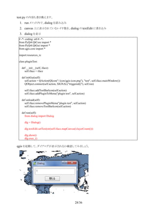 　test.py の内容も書き換えます。
1. run メソッド内で、dialog を読み込み
2. canvas 上に表示されているレイヤ数を、dialog の textEdit に書き込み
3. dialog を表示
　
　qgis を起動して、ダイアログが表示されるか確認してみましょう。
28/36
# -*- coding: utf-8 -*-
from PyQt4.QtCore import *
from PyQt4.QtGui import *
from qgis.core import *
import resources_rc
class pluginTest:
def __init__(self, iface):
self.iface = iface
def initGui(self):
self.action = QAction(QIcon(":/icon/qgis-icon.png"), "test", self.iface.mainWindow())
QObject.connect(self.action, SIGNAL("triggered()"), self.run)
self.iface.addToolBarIcon(self.action)
self.iface.addPluginToMenu("plugin test", self.action)
def unload(self):
self.iface.removePluginMenu("plugin test", self.action)
self.iface.removeToolBarIcon(self.action)
def run(self):
from dialog import Dialog
dlg = Dialog()
dlg.textEdit.setText(str(self.iface.mapCanvas().layerCount()))
dlg.show()
dlg.exec_()
 